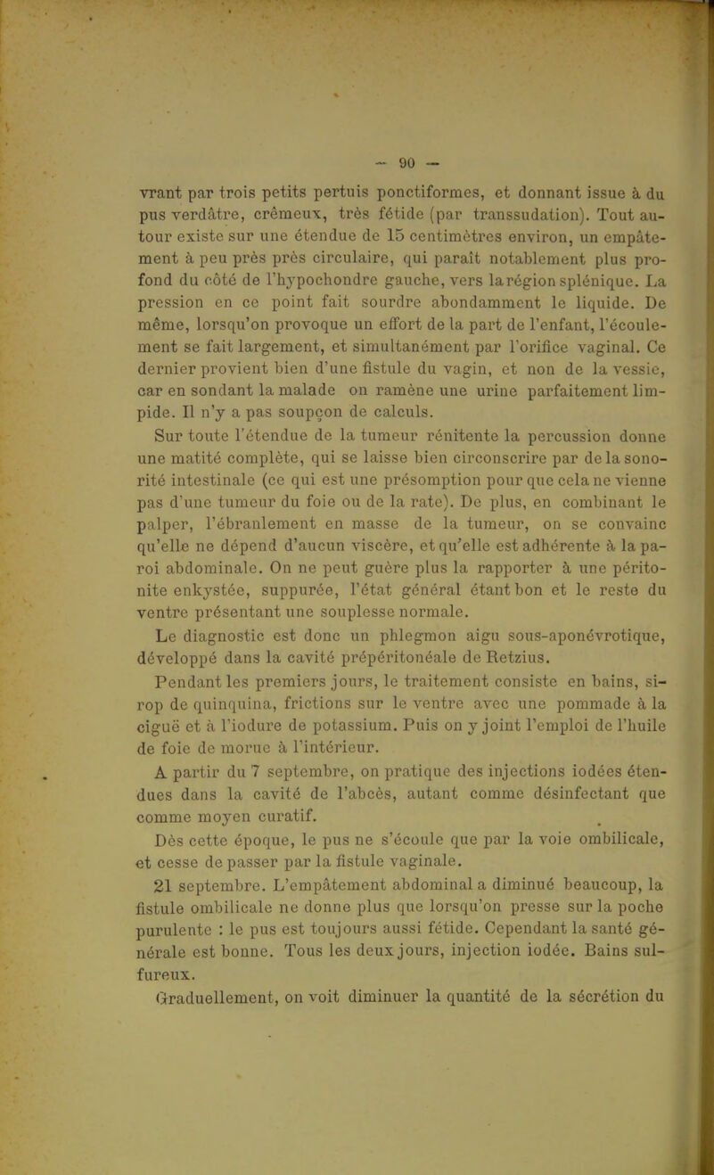 vrant par trois petits pertuis ponctiformes, et donnant issue à du pus verdâtre, crémeux, très fétide (par transsudation). Tout au- tour existe sur une étendue de 15 centimètres environ, un empâte- ment à peu près près circulaire, qui paraît notablement plus pro- fond du côté de l'hypochondre gauche, vers la région splénique. La pression en ce point fait sourdre abondamment le liquide. De même, lorsqu'on provoque un effort de la part de l'enfant, l'écoule- ment se fait largement, et simultanément par l'orifice vaginal. Ce dernier provient bien d'une fistule du vagin, et non de la vessie, car en sondant la malade on ramène une urine parfaitement lim- pide. Il n'y a pas soupçon de calculs. Sur toute l'étendue de la tumeur rénitente la percussion donne une matité complète, qui se laisse bien circonscrire par de la sono- rité intestinale (ce qui est une présomption pour que cela ne vienne pas d'une tumeur du foie ou de la rate). De plus, en combinant le palper, l'ébranlement en masse de la tumeur, on se convainc qu'elle ne dépend d'aucun viscère, et qu'elle est adhérente à lapa- roi abdominale. On ne peut guère plus la rapporter à une périto- nite enkystée, suppurée, l'état général étant bon et le reste du ventre présentant une souplesse normale. Le diagnostic est donc un phlegmon aigu sous-aponévrotique, développé dans la cavité prépéritonéale de Retzius. Pendant les premiers jours, le traitement consiste en bains, si- rop de quinquina, frictions sur le ventre avec une pommade à la ciguë et à l'iodure de potassium. Puis on y joint l'emploi de l'huile de foie de morue à l'intérieur. A partir du 7 septembre, on pratique des injections iodées éten- dues dans la cavité de l'abcès, autant comme désinfectant que comme moyen curatif. Dès cette époque, le pus ne s'écoule que par la voie ombilicale, et cesse de passer par la fistule vaginale. 21 septembre. L'empâtement abdominal a diminué beaucoup, la fistule ombilicale ne donne plus que lorsqu'on presse sur la poche purulente : le pus est toujours aussi fétide. Cependant la santé gé- nérale est bonne. Tous les deux jours, injection iodée. Bains sul- fureux. Graduellement, on voit diminuer la quantité de la sécrétion du