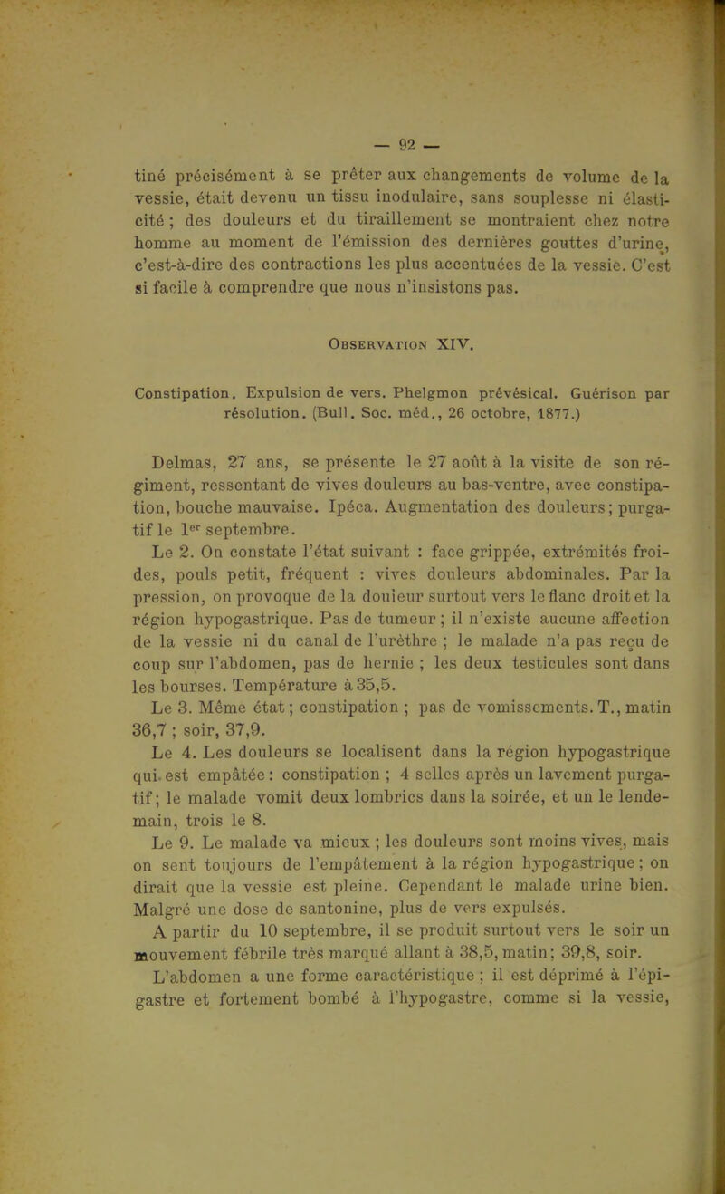 tiné précisément à se prêter aux changements de volume de la vessie, était devenu un tissu inodulaire, sans souplesse ni élasti- cité ; des douleurs et du tiraillement se montraient chez notre homme au moment de l'émission des dernières gouttes d'urine, c'est-à-dire des contractions les plus accentuées de la vessie. C'est si facile à comprendre que nous n'insistons pas. Observation XIV. Constipation. Expulsion de vers. Phelgmon prévésical. Guérison par résolution. (Bull. Soc. méd., 26 octobre, 1877.) Delmas, 27 ans, se présente le 27 août à la visite de son ré- giment, ressentant de vives douleurs au bas-ventre, avec constipa- tion, bouche mauvaise. Ipéca. Augmentation des douleurs; purga- tif le !<• septembre. Le 2. On constate l'état suivant : face grippée, extrémités froi- des, pouls petit, fréquent : vives douleurs abdominales. Par la pression, on provoque de la douleur surtout vers le flanc droit et la région hypogastrique. Pas de tumeur; il n'existe aucune aff'ection de la vessie ni du canal de l'urèthre ; le malade n'a pas reçu de coup sur l'abdomen, pas de hernie ; les deux testicules sont dans les bourses. Température à 35,5. Le 3. Même état; constipation ; pas de vomissements. T., matin 36,7 ; soir, 37,9. Le 4. Les douleurs se localisent dans la région hypogastrique qui. est empâtée : constipation ; 4 selles après un lavement purga- tif ; le malade vomit deux lombrics dans la soirée, et un le lende- main, trois le 8. Le 9. Le malade va mieux ; les douleurs sont moins vives, mais on sent toujours de l'empâtement à la région hypogastrique ; on dirait que la vessie est pleine. Cependant le malade urine bien. Malgré une dose de santonine, plus de vers expulsés. A partir du 10 septembre, il se produit surtout vers le soir un mouvement fébrile très marqué allant à 38,5,matin; 39,8, soir. L'abdomen a une forme caractéristique ; il est déprimé à l'épi- gastre et fortement bombé à l'hypogastre, comme si la vessie,