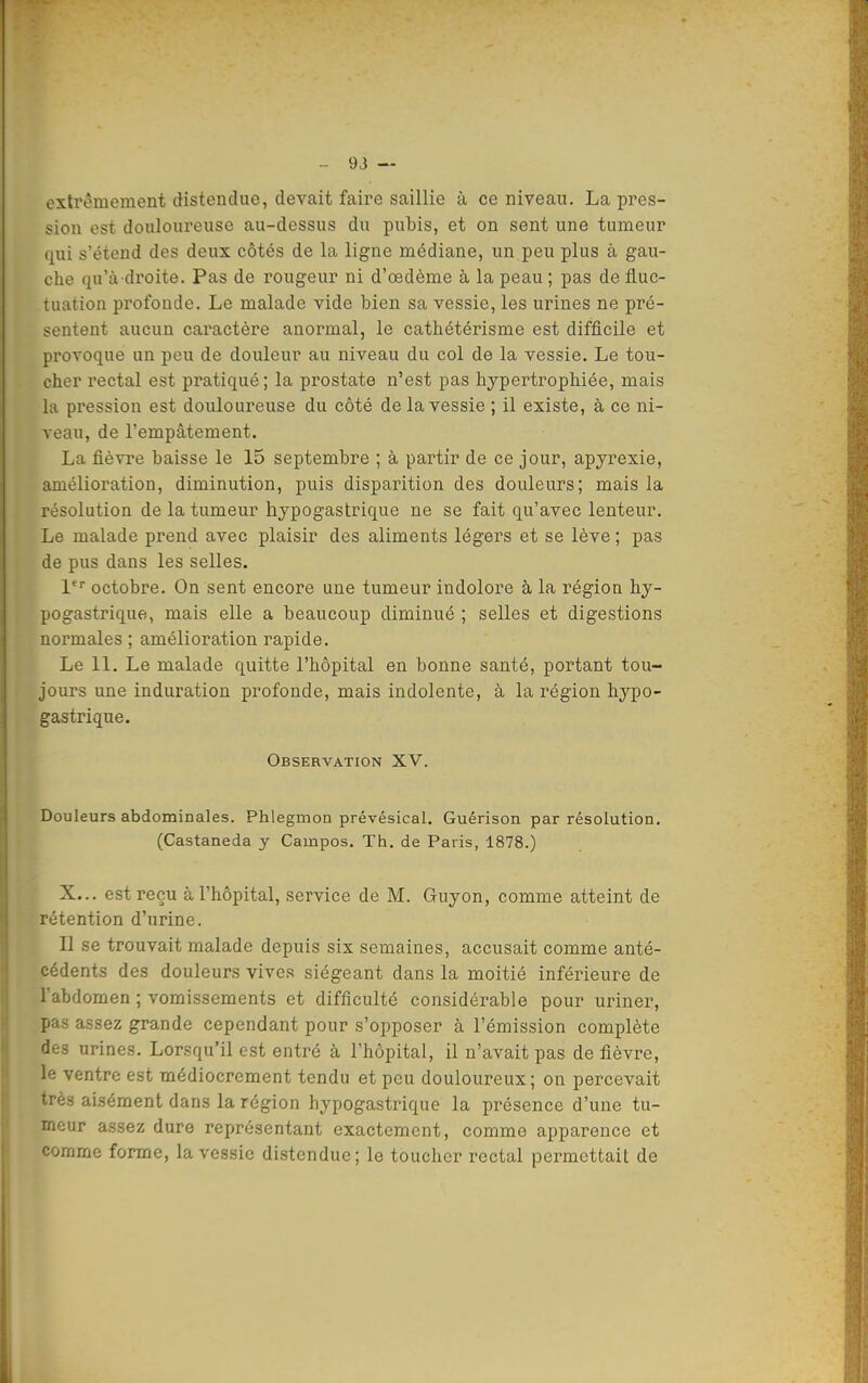 extrêmement distendue, devait faire saillie à ce niveau. La pres- sion est douloureuse au-dessus du pubis, et on sent une tumeur qui s'étend des deux côtés de la ligne médiane, un peu plus à gau- che qu'a droite. Pas de rougeur ni d'œdème à la peau ; pas de fluc- tuation profonde. Le malade vide bien sa vessie, les urines ne pré- sentent aucun caractère anormal, le cathétérisme est difficile et provoque un peu de douleur au niveau du col de la vessie. Le tou- cher rectal est pratiqué; la prostate n'est pas hypertrophiée, mais la piession est douloureuse du côté de la vessie ; il existe, à ce ni- veau, de l'empâtement. La fièvre baisse le 15 septembre ; à partir de ce jour, apyrexie, amélioration, diminution, puis disparition des douleurs; mais la résolution de la tumeur hypogastrique ne se fait qu'avec lenteur. Le malade prend avec plaisir des aliments légers et se lève ; pas de pus dans les selles. i^ octobre. On sent encore une tumeur indolore à la région hy- pogastrique, mais elle a beaucoup diminué ; selles et digestions normales ; amélioration rapide. Le 11. Le malade quitte l'hôpital en bonne santé, portant tou- jours une induration profonde, mais indolente, à la région hypo- gastrique. Observation XV. Douleurs abdominales. Phlegmon prévésical. Guérison par résolution. (Castaneda y Campos. Th. de Paris, 1878.) X... est reçu à l'hôpital, service de M. Guyon, comme atteint de rétention d'urine. Il se trouvait malade depuis six semaines, accusait comme anté- cédents des douleurs vives siégeant dans la moitié inférieure de l'abdomen ; vomissements et difficulté considérable pour uriner, pas assez grande cependant pour s'opposer à l'émission complète des urines. Lorsqu'il est entré à l'hôpital, il n'avait pas de fièvre, le ventre est médiocrement tendu et peu douloureux; on percevait très aisément dans la région hypogastrique la présence d'une tu- meur assez dure représentant exactement, comme apparence et comme forme, la vessie distendue; le toucher rectal permettait de