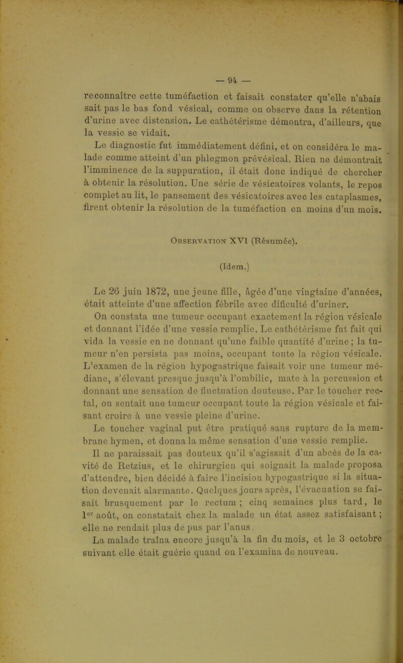 reconnaître cette tuméfaction et faisait constater qu'elle n'abais sait pas le bas fond vésical, comme on observe dans la rétention d'urine avec distension. Le cathétérisme démontra, d'ailleurs, que la vessie se vidait. Le diagnostic fut immédiatement défini, et on considéra le ma- lade comme atteint d'un phlegmon prévésical. Rien ne démontrait l'imminence de la suppuration, il était donc indiqué de chercher à obtenir la résolution. Une série de vésicatoires volants, le repos complet au lit, le pansement des vésicatoires avec les cataplasmes, firent obtenir la résolution de la tuméfaction en moins d'un mois. Observation XVI (Résumée). (Idem.) Le 26 juin 1872, une jeune fille, âgée d'une vingtaine d'années, était atteinte d'une aflTection fébrile avec dificulté d'uriner. On constata une tumeur occupant exactement la région vésicale et donnant l'idée d'une vessie remplie. Le cathétérisme fut fait qui vida la vessie en ne donnant qu'une faible quantité d'urine ; la tu- meur n'en persista pas moins, occupant toute la région vésicale. L'examen de la région hjpogastrique faisait voir une tumeur mé- diane, s'élevant presque jusqu'à l'ombilic, mate à la percussion et donnant une sensation de fluctuation douteuse. Par le toucher rec- tal, on sentait une tumeur occupant toute la région vésicale et fai- sant croire à une vessie pleine d'urine. Le toucher vaginal put être pratiqué sans rupture de la mem- brane hymen, et donna la même sensation d'une vessie remplie. Il ne paraissait pas douteux qu'il s'agissait d'un abcès de la ca- vité de Rctzius, et le chirurgien qui soignait la malade proposa d'attendre, bien décidé à faire l'incision hjpogastrique si la situa- tion devenait alarmante. Quelques jours après, l'évacuation se fai- sait brusquement par le rectum ; cinq semaines plus tard, le l août, on constatait chez la malade un état assez satisfaisant ; elle ne rendait plus de pus par l'anus, La malade traîna encore jusqu'à la fin du mois, et le 3 octobre suivant elle était guérie quand on l'examina de nouveau.