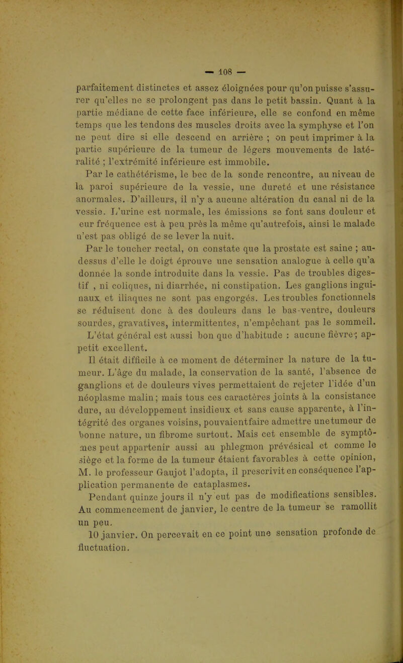 parfaitement distinctes et assez éloignées pour qu'on puisse s'assu- rer qu'elles ne se prolongent pas dans le petit bassin. Quant à la partie médiane de cette face inférieure, elle se confond en même temps que les tendons des muscles droits avec la symphyse et l'on ne peut dire si elle descend en arrière ; on peut imprimer à la partie supérieure de la tumeur de légers mouvements de laté- ralité ; l'extrémité inférieure est immobile. Par le cathétérisme, le bec de la sonde rencontre, au niveau de la paroi supérieure de la vessie, une dureté et une résistance anoi'males. D'ailleurs, il n'y a aucune altération du canal ni de la vessie. I/urine est normale, les émissions se font sans douleur et cur fréquence est à peu près la même qu'autrefois, ainsi le malade n'est pas obligé de se lever la nuit. Par le toucher rectal, on constate que la prostate est saine ; au- dessus d'elle le doigt éprouve une sensation analogue à celle qu'a donnée la sonde introduite dans la vessie. Pas de troubles diges- tif , ni coliques, ni diarrhée, ni constipation. Les ganglions ingui- naux et iliaques ne sont pas engorgés. Les troubles fonctionnels se réduisent donc à des douleurs dans le bas-ventre, douleurs sourdes, gravatives, intermittentes, n'empêchant pas le sommeil. L'état général est aussi bon que d'habitude : aucune fièvre; ap- pétit excellent. Il était difficile à ce moment de déterminer la nature de la tu- meur. L'âge du malade, la conservation de la santé, l'absence de ganglions et de douleurs vives permettaient de rejeter l'idée d'un néoplasme malin; mais tous ces caractères joints à la consistance dure, au développement insidieux et sans cause apparente, à l'in- tégrité des organes voisins, pouvaientfaire admettre unetumeur de bonne nature, un fibrome surtout. Mais cet ensemble de symptô- mes peut appartenir aussi au phlegmon prévésical et comme le siège et la forme de la tumeur étaient favorables à cette opinion, M. le professeur Gaujot l'adopta, il prescrivit en conséquence l'ap- plication permanente de cataplasmes. Pendant quinze jours il n'y eut pas de modifications sensibles. Au commencement de janvier, le centre de la tumeur se ramollit un peu. 10 janvier. On percevait en ce point une sensation profonde de fluctuation.