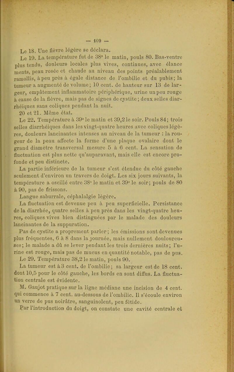 Le 18. Uue fièvre légère se déclara. Le 19. La température fut de 38° le matin, pouls 80. Bas-ventre plus tendu, douleurs locales plus vives, continues, avec élance ments, peau rosée et chaude au niveau des points préalablement ramollis, à peu près à égale distance de l'ombilic et du pubis; la tumeur a augmenté de volume; 10 cent, de hauteur sur 13 de lar- geur, empâtement inflammatoire périphérique, urine un peu rouge à cause de la fièvre, mais pas de signes de cystite ; deux selles diar- rhéiques sans coliques pendant la nuit. 20 et 21. Même état. Le 22. Température à 39° le matin et 39,21e soir. Pouls 84; trois selles diarrhéiques dans les vingt-quatre heures avec coliques légè- res, douleurs lancinantes intenses au niveau de la tumeur : la rou- geur de la peau afi'ecte la forme d'une plaque ovalaire dont le grand diamètre transversal mesure 5 à 6 cent. La sensation de fluctuation est plus nette qu'auparavant, mais elle est encore pro- fonde et peu distincte. La partie inférieure de la tumeur s'est étendue du côté gauche seulement d'environ un travers de doigt. Les six jours suivants, la température a oscillé entre 38 le matin et 39° le soir; pouls de 80 à 90, pas de frissons. Langue saburrale, céphalalgie légère. La fluctuation est devenue peu à peu superficielle. Persistance de la diarrhée, quatre selles à peu près dans les vingt-quatre heu- res, coliques vives bien distinguées par le malade des douleurs lancinantes de la suppuration. Pas de cystite a proprement parler ; les émissions sont devenues plus fréquentes, 6 à 8 dans la journée, mais nullement douloureu- ses; le malade a dû se lever pendant les trois dernières nuits; l'u- rine est rouge, mais pas de mucus en quantité notable, pas de pus. Le 29. Température 38,21e matin, pouls 90. La tumeur est à3 cent, de l'ombilic; sa largeur est de 18 cent, dont 10,5 pour le côté gauche, les bords en sont diff'us. La fluctua- tion centrale est évidente. M. Gaujot pratique sur la ligne médiane une incision de 4 cent, qui commence à 7 cent, au-dessous de l'ombilic. Il s'écoule environ un verre de pus noirâtre, sanguinolent, peu fétide. Par l'introduction du doigt, on constate une cavité centrale et