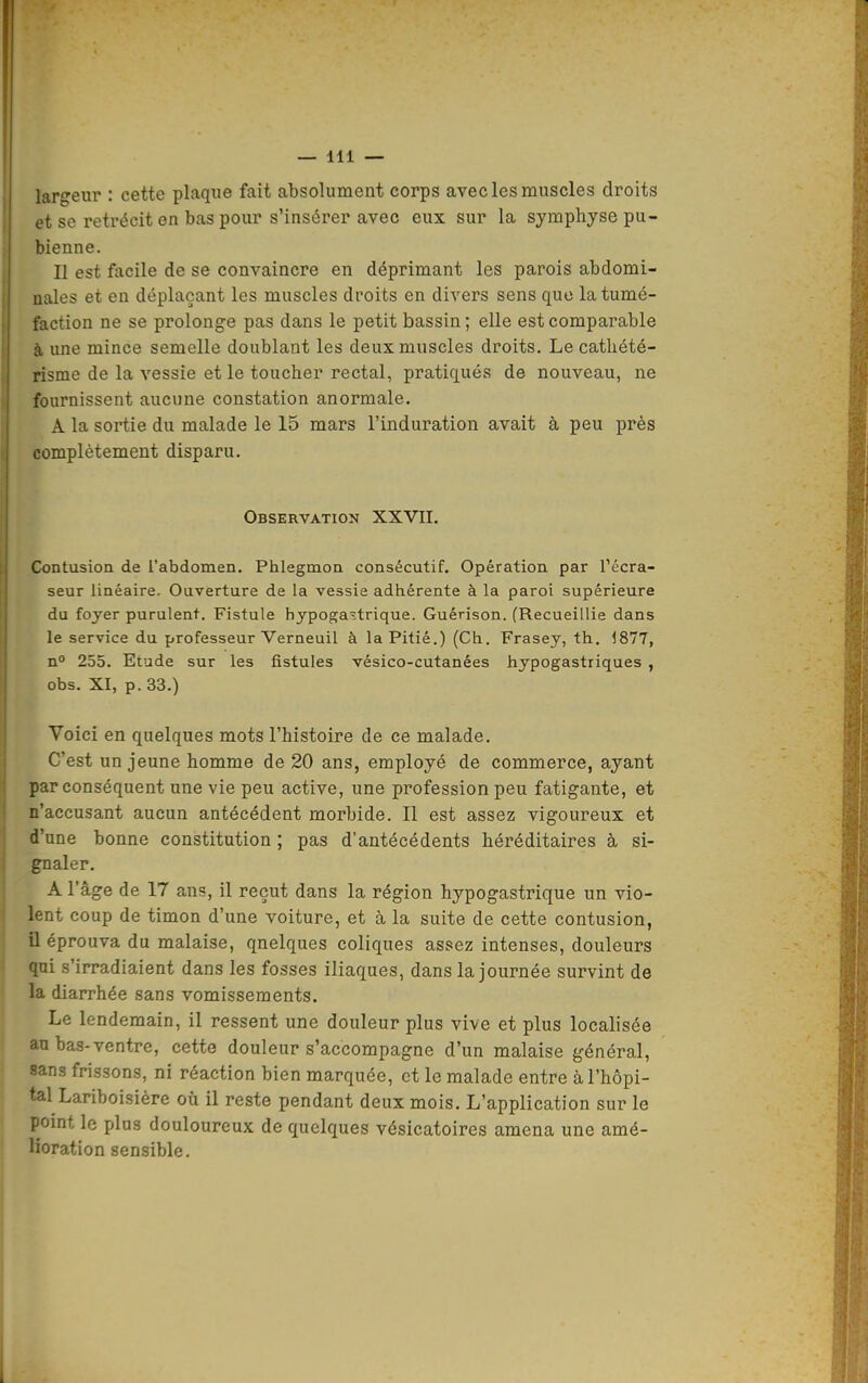 largeur : cette plaque fait absolument corps avec les muscles droits et se rétrécit en bas pour s'insérer avec eux sur la symphyse pu- bienne. Il est facile de se convaincre en déprimant les parois abdomi- nales et en déplaçant les muscles droits en divers sens que la tumé- faction ne se prolonge pas dans le petit bassin ; elle est comparable à, une mince semelle doublant les deux muscles droits. Le catliété- risme de la vessie et le toucher rectal, pratiqués de nouveau, ne fournissent aucune constation anormale. A la sortie du malade le 15 mars l'induration avait à peu près complètement disparu. Observation XXVII. Contusion de l'abdomen. Phlegmon consécutif. Opération par l'écra- seur linéaire. Ouverture de la vessie adhérente à la paroi supérieure du foyer purulent. Fistule hypoga^trique. Guérison. (Recueillie dans le service du professeur Verneuil à la Pitié.) (Ch. Frasey, th. 1877, n° 255. Etude sur les fistules vésico-cutanées hypogastriques , obs. XI, p. 33.) Voici en quelques mots l'histoire de ce malade. C'est un jeune homme de 20 ans, employé de commerce, ayant par conséquent une vie peu active, une profession peu fatigante, et n'accusant aucun antécédent morbide. Il est assez vigoureux et d'une bonne constitution ; pas d'antécédents héréditaires à si- gnaler. A l'âge de 17 ans, il reçut dans la région hypogastrique un vio- lent coup de timon d'une voiture, et à la suite de cette contusion, a éprouva du malaise, quelques coliques assez intenses, douleurs qui s'irradiaient dans les fosses iliaques, dans la journée survint de la diarrhée sans vomissements. Le lendemain, il ressent une douleur plus vive et plus localisée au bas-ventre, cette douleur s'accompagne d'un malaise général, sans frissons, ni réaction bien marquée, et le malade entre à l'hôpi- tal Lariboisière où il reste pendant deux mois. L'application sur le pomt le plus douloureux de quelques vésicatoires amena une amé- lioration sensible.