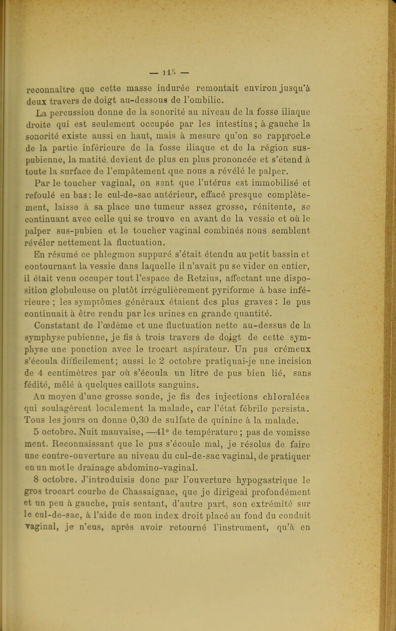 reconnaître que cette masse indurée remontait environ jusqu'à deux ti'avers de doigt au-dessous de l'ombilic. La percussion donne de la sonorité au niveau de la fosse iliaque droite qui est seulement occupée par les intestins ; à gauche la sonorité existe aussi en haut, mais à mesure qu'on se rapproche de la partie inférieure de la fosse iliaque et de la région sus- pubienne, la matité. devient de plus en plus prononcée et s'étend à toute la surface de l'empâtement que nous a révélé le palper. Par le toucher vaginal, on sent que l'utérus est immobilisé et refoulé en bas : le cul-de-sac antérieur, effacé presque complète- ment, laisse à sa place une tumeur assez grosse, rénitente, se continuant avec celle qui se trouve en avant de la vessie et oii le palper sus-pubien et le toucher vaginal combinés nous semblent révéler nettement la fluctuation. En résumé ce phlegmon suppuré s'était étendu au petit bassin et contournant la vessie dans laquelle il n'avait pu se vider en entier, il était venu occuper tout l'espace de Retzius, affectant une dispo- sition globuleuse ou plutôt irrégulièrement pyriforme à base infé- rieure ; les symptômes généraux étaient des plus graves : le pus continuait à être rendu par les urines en grande quantité. Constatant de l'œdème et une fluctuation nette au-dessus de la symphyse pubienne, je fis à trois travers de doigt de cette sym- physe une ponction avec le trocart aspirateur. Un pus crémeux s'écoula difficilement; aussi le 2 octobre pratiquai-je une incision de 4 centimètres par où s'écoula un litre de pus bien lié, sans fédité, mêlé à quelques caillots sanguins. Au moyen d'une grosse sonde, je fis des injections chloralées qui soulagèrent localement la malade, car l'état fébrile persista. Tous les jours on donne 0,30 de sulfate de quinine à la malade. 5 octobre. Nuit mauvaise, —41° de température ; pas de vomisse ment. Reconnaissant que le pus s'écoule mal, je résolus de faire une contre-ouverture au niveau du cul-de-sac vaginal, de pratiquer en un motle drainage abdomino-vaginal. 8 octobre. J'introduisis donc par l'ouverture hypogastrique le gros trocart courbe de Chassaignac, que je dirigeai profondément et un peu b. gauche, puis sentant, d'autre part, son extrémité sur le cul-de-sac, à l'aide de mon index droit placé au fond du conduit vaginal, je n'eus, après avoir retourné l'instrument, qu'à en