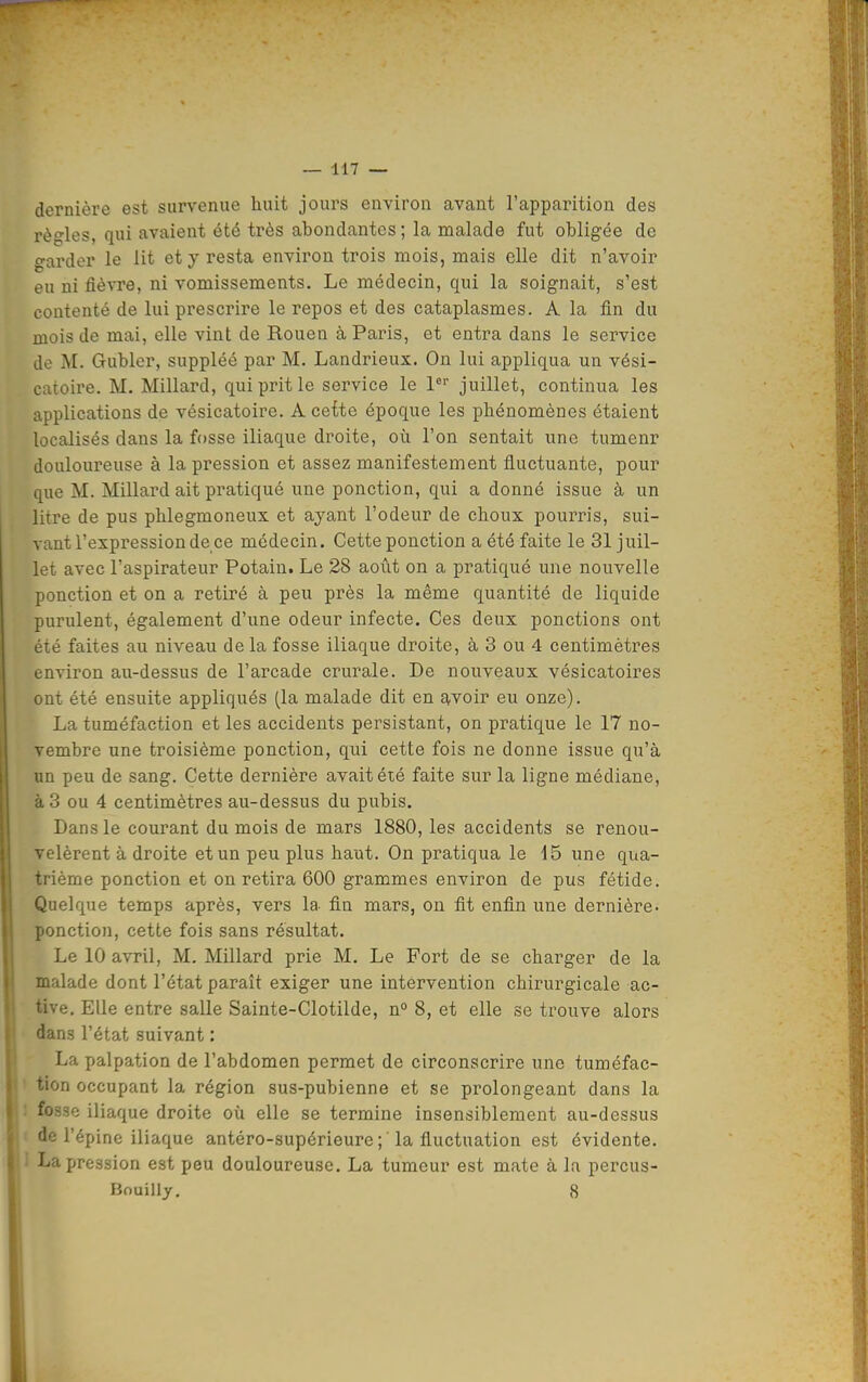 dernière est survenue huit jours environ avant l'apparition des règles, qui avaient été très abondantes ; la malade fut obligée de garder le lit et y resta environ trois mois, mais elle dit n'avoir eu ni fièvre, ni vomissements. Le médecin, qui la soignait, s'est contenté de lui prescrire le repos et des cataplasmes. A la fin du mois de mai, elle vint de Rouen à Paris, et entra dans le service de M. Gubler, suppléé par M. Landrieux. On lui appliqua un vési- catoire. M. Millard, qui prit le service le l^ juillet, continua les applications de vésicatoire. A cette époque les phénomènes étaient localisés dans la fosse iliaque droite, où l'on sentait une tumenr douloureuse à la pression et assez manifestement fluctuante, pour que M. Millard ait pratiqué une ponction, qui a donné issue à un litre de pus phlegmoneux et ayant l'odeur de choux pourris, sui- vant l'expression de ce médecin. Cette ponction a été faite le 31 juil- let avec l'aspirateur Potain. Le 28 août on a pratiqué une nouvelle ponction et on a retiré à peu près la même quantité de liquide purulent, également d'une odeur infecte. Ces deux ponctions ont été faites au niveau de la fosse iliaque droite, à 3 ou 4 centimètres environ au-dessus de l'arcade crurale. De nouveaux vésicatoires ont été ensuite appliqués (la malade dit en avoir eu onze). La tuméfaction et les accidents persistant, on pratique le 17 no- vembre une troisième ponction, qui cette fois ne donne issue qu'à un peu de sang. Cette dernière avait été faite sur la ligne médiane, à 3 ou 4 centimètres au-dessus du pubis. Dans le courant du mois de mars 1880, les accidents se renou- velèrent à droite et un peu plus haut. On pratiqua le 15 une qua- trième ponction et on retira 600 grammes environ de pus fétide. Quelque temps après, vers la fin mars, on fit enfin une dernière- ponction, cette fois sans résultat. Le 10 avril, M. Millard prie M. Le Fort de se charger de la malade dont l'état paraît exiger une intervention chirurgicale ac- tive. Elle entre salle Sainte-Clotilde, n° 8, et elle se trouve alors dans l'état suivant : Lapalpation de l'abdomen permet de circonscrire une tuméfac- tion occupant la région sus-pubienne et se prolongeant dans la fosse iliaque droite où elle se termine insensiblement au-dessus de l'épine iliaque antéro-supérieure ; la fluctuation est évidente. 1 La pression est peu douloureuse. La tumeur est mate à la percus- Bouilly. 8