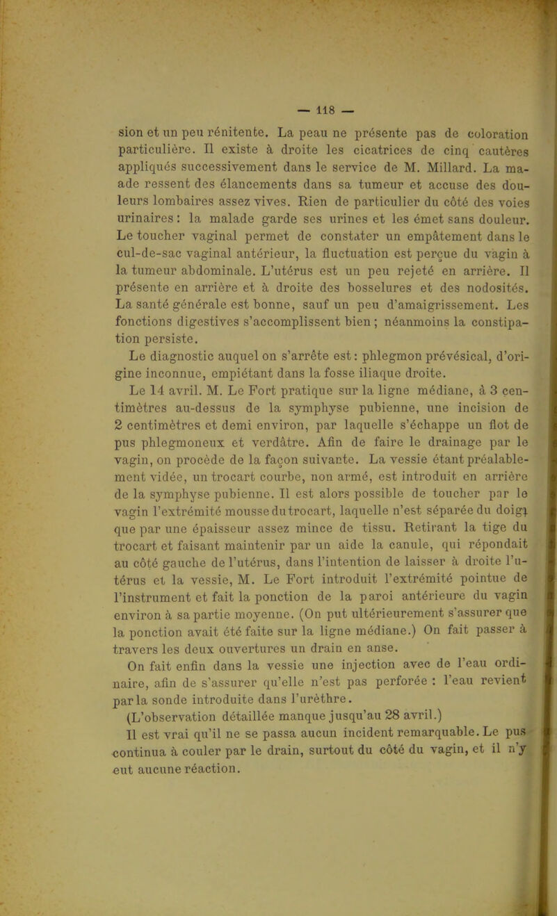 sion et un peu rénitente. La peau ne présente pas de coloration particulière. Il existe à droite les cicatrices de cinq cautères appliqués successivement dans le service de M. Millard. La ma- ade ressent des élancements dans sa tumeur et accuse des dou- leurs lombaires assez vives. Rien de particulier du côté des voies urinaires : la malade garde ses urines et les émet sans douleur. Le toucher vaginal permet de constater un empâtement dans le cul-de-sac vaginal antérieur, la fluctuation est perçue du vagin à la tumeur abdominale. L'utérus est un peu rejeté en arrière. Il présente en arrière et à droite des bosselures et des nodosités. La santé générale est bonne, sauf un peu d'amaigrissement. Les fonctions digestives s'accomplissent bien ; néanmoins la constipa- tion persiste. Le diagnostic auquel on s'arrête est: phlegmon prévésical, d'ori- gine inconnue, empiétant dans la fosse iliaque droite. Le 14 avril. M. Le Fort pratique sur la ligne médiane, à 3 cen- timètres au-dessus de la symphyse pubienne, une incision de 2 centimètres et demi environ, par laquelle s'échappe un flot de pus phlegmoneux et verdâtre. Afin de faire le drainage par le vagin, on procède de la façon suivante. La vessie étant préalable- ment vidée, un troc art courbe, non armé, est introduit en arrière de la symphyse pubienne. Il est alors possible de toucher par le vagin l'extrémité mousse du trocart, laquelle n'est séparée du doig!^ que par une épaisseur assez mince de tissu. Retirant la tige du trocart et faisant maintenir par un aide la canule, qui répondait au côté gauche de l'utérus, dans l'intention de laisser à droite l'u- térus et la vessie, M. Le Fort introduit l'extrémité pointue de l'instrument et fait la ponction de la paroi antérieure du vagin environ à sa partie moyenne. (On put ultérieurement s'assurer que la ponction avait été faite sur la ligne médiane.) On fait passer à travers les deux ouvertures un drain en anse. On fait enfin dans la vessie une injection avec de l'eau ordi- naire, afin de s'assurer qu'elle n'est pas perforée : l'eau revient parla sonde introduite dans l'urèthre. (L'observation détaillée manque jusqu'au 28 avril.) Il est vrai qu'il ne se passa aucun incident remarquable. Le pu.s ■continua à couler par le drain, surtout du côté du vagin, et il n'y eut aucune réaction.