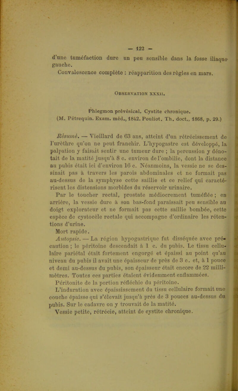 d'une tuméfaction dure un peu sensible dans la fosse iliaque gauche. Convalescence complète : réapparition des règles en mars. Observation xxxii. Phlegmon prévésical. Cystite chronique. (M. Pétrequin. Exam. méd., 1842. Pouliot. Th. doct,, 1868, p. 29.) Résumé. — Vieillard de 63 ans, atteint d'un rétrécissement de l'urèthre qu'on ne peut franchir. L'hypogastre est développé, la palpation y faisait sentir une tumeur dure ; la percussion y déno- tait de la matité jusqu'à 8 c. environ de l'ombilic, dont la distance au pubis était ici d'environ 16 c. Néanmoins, la vessie ne se des- sinait pas à travers les parois abdominales et ne formait pas au-dessus de la symphyse cette saillie et ce relief qui caracté- risent les distensions morbides du réservoir urinaire. Par le toucher rectal, prostate médiocrement tuméfiée ; en arrière, la vessie dure à son bas-fond paraissait peu sensible au doigt explorateur et ne formait pas cette saillie bombée, cette espèce de cystocèle rectale qui accompagne d'ordinaire les réten- tions d'urine. Mort rapide. Autopsie. — La région hypogastriquc fut disséquée avec pré- caution ; le péritoine descendait à 1 c. du pubis. Le tissu cellu- laire pariétal était fortement engorgé et épaissi au point qu'au niveau du pubis il avait une épaisseur de près de 3 c. et, à 1 pouce et demi au-dessus du pubis, son épaisseur était encore de 22 milli- mètres. Toutes ces parties étaient évidemment enflammées. Péritonite de la portion réfléchie du péritoine. L'induration avec épaississement du tissu cellulaire formait une couche épaisse qui s'élevait jusqu'à près de 3 pouces au-dessus da pubis. Sur le cadavre on y trouvait de la matité. Vessie petite, rétrécie, atteint de cystite chronique.