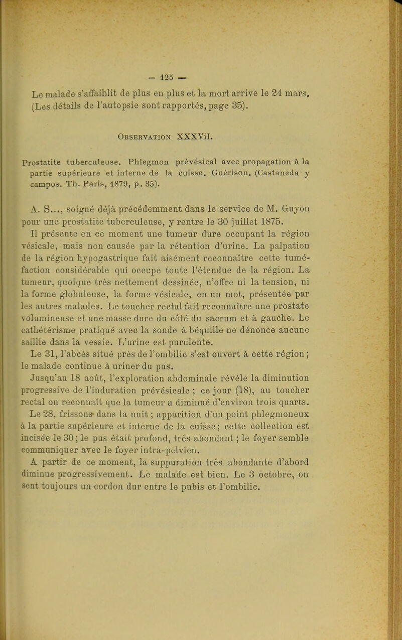 Le malade s'affaiblit de plus en plus et la mort arrive le 24 mars, (Les détails de Tautopsie sont rapportés, page 35). Observation XXXViL Prostatite tuberculeuse. Phlegmon prévésical avec propagation à la partie supérieure et interne de la cuisse. Guérison. (Castaneda y campos. Th. Paris, 1879, p. 35). A. S..., soigné déjà précédemment dans le service de M. Gruyou pour une prostatite tuberculeuse, y rentre le 30 juillet 1875. Il présente en ce moment une tumeur dure occupant la région vésicale, mais non causée par la rétention d'urine. La palpation de la région hypogastrique fait aisément reconnaître celte tumé- faction considérable qui occupe toute l'étendue de la région. La tumeur, quoique très nettement dessinée, n'offre ni la tension, ni la forme globuleuse, la forme vésicale, en un mot, présentée par les autres malades. Le toucher rectal fait reconnaître une prostate volumineuse et une masse dure du côté du sacrum et à gauche. Le cathétérisme pratiqué avec la sonde à béquille ne dénonce aucune saillie dans la vessie. L'urine est purulente. Le 31, l'abcès situé près de l'ombilic s'est ouvert à cette région ; le malade continue à uriner du pus. .Jusqu'au 18 août, l'exploration abdominale révèle la diminution progressive de l'induration prévésicale ; ce jour (18), au toucher rectal on reconnaît que la tumeur a diminué d'environ trois quarts. Le 28, frissons* dans la nuit ; apparition d'un point phlegmoneux à la partie supérieure et interne de la cuisse; cette collection est incisée le 30; le pus était profond, très abondant ; le foyer semble communiquer avec le foyer intra-pelvien. A partir de ce moment, la suppuration très abondante d'abord diminue progressivement. Le malade est bien. Le 3 octobre, on sent toujours un cordon dur entre le pubis et l'ombilic.