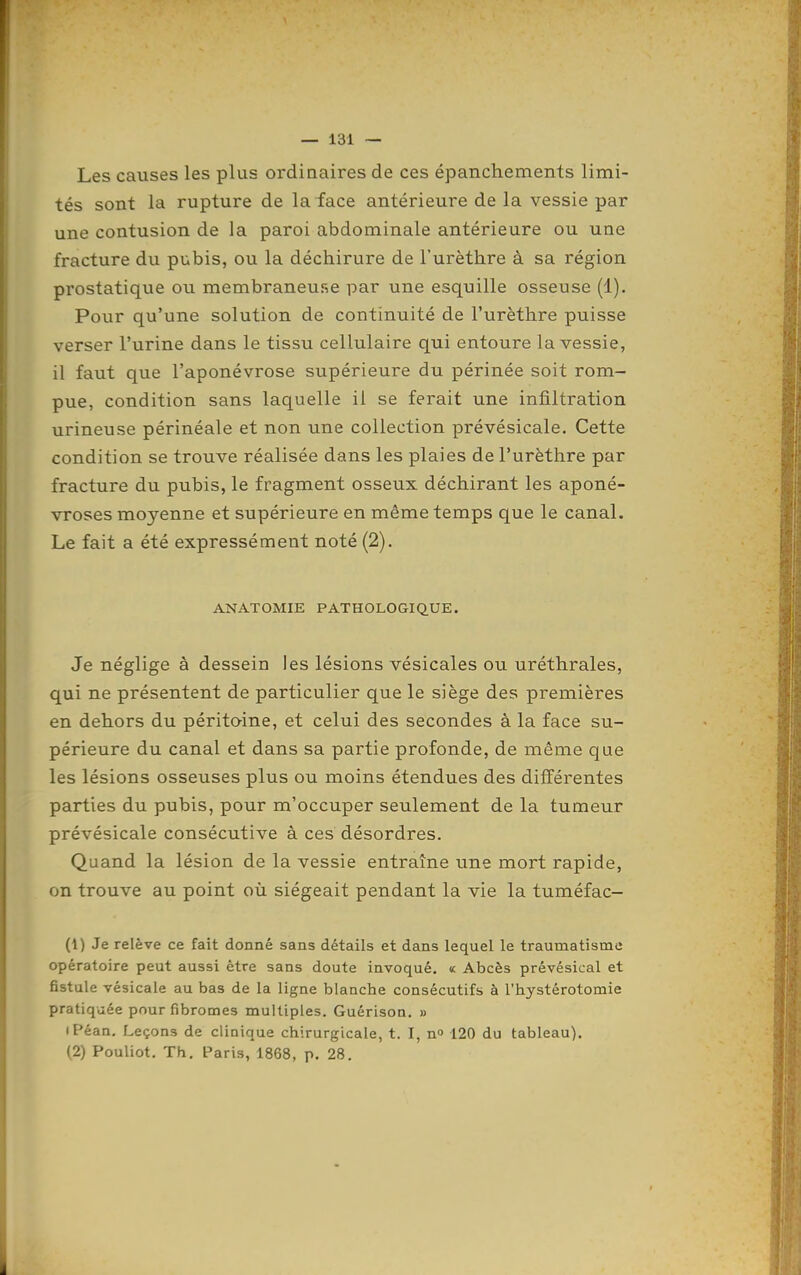 Les causes les plus ordinaires de ces épanchements limi- tés sont la rupture de la face antérieure de la vessie par une contusion de la paroi abdominale antérieure ou une fracture du pubis, ou la déchirure de l'urèthre à sa région prostatique ou membraneuse par une esquille osseuse (1). Pour qu'une solution de continuité de l'urèthre puisse verser l'urine dans le tissu cellulaire qui entoure la vessie, il faut que l'aponévrose supérieure du périnée soit rom- pue, condition sans laquelle il se ferait une infiltration urineuse périnéale et non une collection prévésicale. Cette condition se trouve réalisée dans les plaies de l'urèthre par fracture du pubis, le fragment osseux déchirant les aponé- vroses moyenne et supérieure en même temps que le canal. Le fait a été expressément noté (2). ANATOMIE PATHOLOGIQ.UE. Je néglige à dessein les lésions vésicales ou uréthrales, qui ne présentent de particulier que le siège des premières en dehors du péritoine, et celui des secondes à la face su- périeure du canal et dans sa partie profonde, de même que les lésions osseuses plus ou moins étendues des diiïérentes parties du pubis, pour m'occuper seulement de la tumeur prévésicale consécutive à ces désordres. Quand la lésion de la vessie entraîne une mort rapide, on trouve au point où siégeait pendant la vie la tuméfac- (1) Je relève ce fait donné sans détails et dans lequel le traumatisme opératoire peut aussi être sans doute invoqué. « Abcès prévésical et fistule vésicale au bas de la ligne blanche consécutifs à l'hystérotomie pratiquée pour fibromes multiples. Guérison. » (F'éan. Leçons de clinique chirurgicale, t. I, n 120 du tableau). (2) Pouliot. Th. Paris, 1868, p. 28.