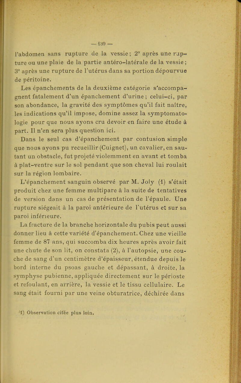 l'abdomen sans rupture de la vessie ; 2° après une rup- ture ou une plaie de la partie antéro-latérale de la vessie; 3 après une rupture de l'utérus dans sa portion dépourvue de péritoine. Les épanchements de la deuxième catégorie s'accompa- gnent fatalement d'un épanchement d'urine; celui-ci, par son abondance, la gravité des symptômes qu'il fait naître, les indications qu'il impose, domine assez la symptomato- logie pour que nous ayons cru devoir en faire une étude à part. Il n'en sera plus question ici. Dans le seul cas d'épanchement par contusion simple que nous ayons pu recueillir (Cuignet), un cavalier, en sau- tant un obstacle, fut projeté violemment en avant et tomba à plat-ventre sur le sol pendant que son cheval lui roulait sur la région lombaire. L'épanchement sanguin observé par M. Joly (1) s'était produit chez une femme multipare à la suite de tentatives de version dans un cas de présentation de l'épaule. Une rupture siégeait à la paroi antérieure de l'utérus et sur sa paroi inférieure. La fracture de la branche horizontale du pubis peut aussi donner lieu à cette variété d'épanchement. Chez une vieille femme de 87 ans, qui succomba dix heures après avoir fait une chute de son lit, on constata (2), à l'autopsie, une cou- che de sang d'un centimètre d'épaisseur, étendue depuis le bord interne du psoas gauche et dépassant, à droite, la symphyse pubienne, appliquée directement sur le périoste et refoulant, en arrière, la vessie et le tissu cellulaire. Le sang était fourni par une veine obturatrice, déchirée dans '1) Observation citée plus loin.