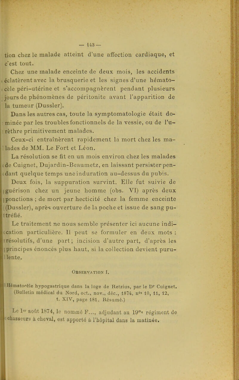 tion chez le malade atteint d'une affection cardiaque, et c'est tout. Chez une malade enceinte de deux mois, les accidents 1 éclatèrent avec la brusquerie et les signes d'une hémato- . cèle péri-utérine et s'accompagnèrent pendant plusieurs jours de phénomènes de péritonite avant l'apparition de la tumeur (Dussler). Dans les autres cas, toute la symptomatologie était do- minée par les troubles fonctionnels de la vessie, ou de l'u- rèthre primitivement malades. Ceux-ci entraînèrent rapidement la mort chez les ma- llades de MM. Le Fort et Léon. La résolution se fit en un mois environ chez les malades (de Cuignet, Dujardin-Beaumetz, en laissant persisterpen- (daiit quelque temps une induration au-dessus du pubis. Deux fois, la suppuration survint. Elle fut suivie de Iguérison chez un jeune homme (obs. VI) après deux iponctions ; de mort par hecticité chez la femme enceinte (Dussler), après ouverture de la poche et issue de sang pu- tiréhé. Le traitement ne nous semble présenter ici aucune indi- ccation particulière. Il peut se formuler en deux mots : irésolutifs, d'une part; incision d'autre part, d'après les {principes énoncés plus haut, si la collection devient puru- '; lente. Observation I, (■Hématorèle hypogastrique dans la loge de Retzius, par le Cuignet. (Bulletin médical du Nord, oct,, nov., déc, 1874, n» 10, 11, 12, t. XIV, page 181. Résumé.) Le l'-'- août 1874, le nommé F..., adjudant au 19'« régiment de : chasseurs à cheval, est apporté à l'hôpital dans la matinée.