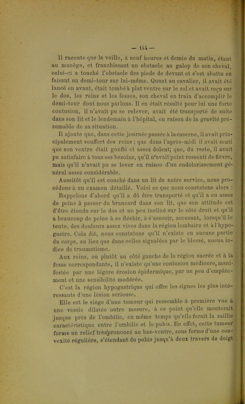 11 raconte que la veille, à neuf heures et demie du matin, étant au manège, et franchissant un obstacle au galop de son cheval, celui-ci a touché l'obstacle des pieds de devant et s'est abattu en faisant un demi-tour sur lui-même. Quant au cavalier, il avait été lancé en avant, était tombé à plat ventre sur le sol et avait reçu sur le dos, les reins et les fesses, son cheval en train d'accomplir le demi-tour dont nous parlons. Il en était résulté pour lui une forte contusion, il n'avait pu se relever, avait été transporté de suite dans son lit et le lendemain à l'hôpital, en raison de la gravité pré- sumable de sa situation. Il ajoute que, dans cette journée passée à lacaserne, ilavaitprin- cipalement souffert des reins ; que dans l'après-midi il avait senti que son ventre était gonflé et assez dolent; que, du reste, il avait pu satisfaire à tous ses besoins, qu'il n'avait point ressenti de fièvre, mais qu'il n'avait pu se lever en raison d'un endolorissement gé- néral assez considérable. Aussitôt qu'il est couché dans un lit de notre service, nous pro- cédons à un examen détaillé. Voici ce que nous constatons alors : Rappelons d'abord qu'il a dû être transporté et qu'il a eu assez de peine à passer du brancard dans son lit, que son attitude est d'être étendu sur le dos et un peu incliné sur le côté droit et qu'il a beaucoup de peine à se fléchir, à s'asseoir, accusant, lorsqu'il le tente, des douleurs assez vives dans la région lombaire et àl'hypo- gastre. Cela dit, nous constatons qu'il n'existe en aucune partie du corps, au lieu que dans celles signalées par le blessé, aucun in- dice de traumatisme. Aux reins, ou plutôt au côté gauche de la région sacrée et à la fesse correspondante, il n'existe qu'une contusion médiocre, mani- festée par une légère érosion épidermique, par un peu d'empâte- ment et une sensibilité modérée. C'est la région hypogastrique qui offre les signes les plus inté- ressants d'une lésion sérieuse. Elle est le siège d'une tumeur qui ressemble à première vue à une vessie dilatée outre mesure, à ce point qu'elle monterait jusque près de l'ombilic, en même temps qu'elle ferait la saillie caraciéristique entre l'ombilic et le pubis. En effet, cette tumeur forme un relief trèsjprononcé au bas-ventre, sous forme d'une con- vexité régulière, s'étendant du pubis jusqu'à deux travers de doigt