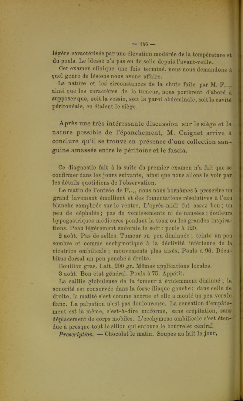 légère caractérisée par une élévation modérée de la température et du pouls. Le blessé n'a pas eu de selle depuis l'avant-veille. Cet examen clinique une fois terminé, nous nous demandons à quel genre de lésions nous avons affaire. La nature et les circonstances de la chute faite par M. F..., ainsi que les caractères de la tumeur, nous portèrent d'abord à supposer que, soit la vessie, soit la paroi abdominale, soit la cavité péritonéale, en étaient le siège. Après une très intéressante discussion sur le siège et la nature possible de l'épanchement, M. Cuignet arrive à conclure qu'il se trouve en présence d'une collection san- guine amassée entre le péritoine et le fascia. Ce diagnostic fait à la suite du premier examen n'a fait que se confirmer dans les jours suivants, ainsi que nous allons le voir par les détails quotidiens de l'observation. Le matin de l'entrée de P..., nous nous bornâmes à prescrire un grand lavement émollient et des fomentations résolutives à l'eau blanche camphrée sur le ventre. L'après-midi fut assez bon ; un peu de céphalée ; pas de vomissements ni de nausées ; douleurs hypogastriques médiocres pendant la toux ou les grandes inspira- tions. Peau légèrement sudorale le soir : pouls à 120. 2 août. Pas de selles. Tumeur un peu diminuée ; teinte un peu sombre et comme ecchymotique à la déclivité inférieure de la cicatrice ombilicale ; mouvements plus aisés. Pouls à 96. Décu- bitus dorsal un peu penché à droite. Bouillon gras. Lait, 200 gr. Mêmes applications locales. 3 août. Bon état général. Pouls à 75. Appétit. La saillie globuleuse de la tumeur à évidemment diminué ; la sonorité est conservée dans la fosse iliaque gauche ; dans celle de droite, la matité s'est comme accrue et elle a monté un peu vers le flanc. La palpation n'est pas douloureuse. La sensation d'empâte- ment est la même, c'est-à-dire uniforme, sans crépitation, sans déplacement de corps mobiles. L'ecchymose ombilicale s'est éten- due à presque tout le sillon qui entoure le bourrelet central. Prescription. — Chocolat le matin. Soupes au lait le jour.