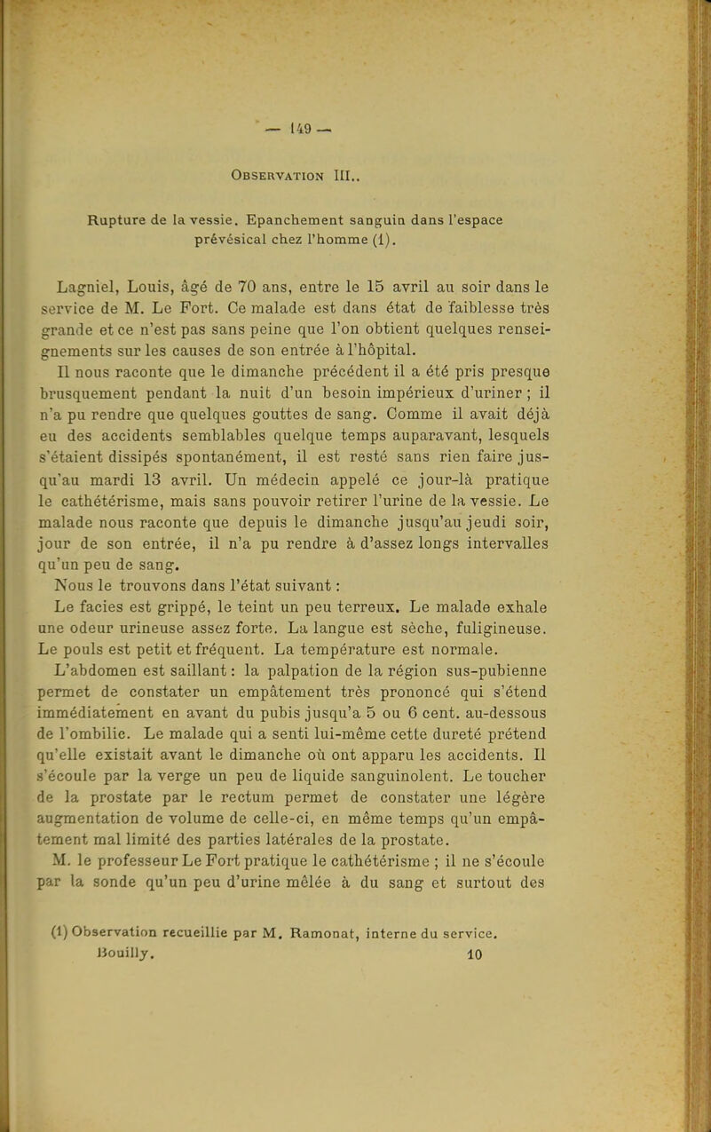 Observation III.. Rupture de la vessie, Epanchement sanguin dans l'espace prévésical chez l'homme (1). Lagniel, Louis, âgé de 70 ans, entre le 15 avril au soir dans le service de M. Le Fort. Ce malade est dans état de faiblesse très grande et ce n'est pas sans peine que l'on obtient quelques rensei- gnements sur les causes de son entrée à l'hôpital. Il nous raconte que le dimanche précédent il a été pris presque brusquement pendant la nuit d'un besoin impérieux d'uriner ; il n'a pu rendre que quelques gouttes de sang. Comme il avait déjà eu des accidents semblables quelque temps auparavant, lesquels s'étaient dissipés spontanément, il est resté sans rien faire jus- qu'au mardi 13 avril. Un médecin appelé ce jour-là pratique le cathétérisme, mais sans pouvoir retirer l'urine de la vessie. Le malade nous raconte que depuis le dimanche jusqu'au jeudi soir, jour de son entrée, il n'a pu rendre à d'assez longs intervalles qu'un peu de sang. Nous le trouvons dans l'état suivant : Le faciès est grippé, le teint un peu terreux. Le malade exhale une odeur urineuse assez forte. La langue est sèche, fuligineuse. Le pouls est petit et fréquent. La température est normale. L'abdomen est saillant : la palpation de la région sus-pubienne permet de constater un empâtement très prononcé qui s'étend immédiatement en avant du pubis jusqu'à 5 ou 6 cent, au-dessous de l'ombilic. Le malade qui a senti lui-même cette dureté prétend qu'elle existait avant le dimanche où ont apparu les accidents. Il .s'écoule par la verge un peu de liquide sanguinolent. Le toucher de la prostate par le rectum permet de constater une légère augmentation de volume de celle-ci, en même temps qu'un empâ- tement mal limité des parties latérales de la prostate. M. le professeur Le Fort pratique le cathétérisme ; il ne s'écoule par la sonde qu'un peu d'urine mêlée à du sang et surtout des (1) Observation recueillie par M. Ramonât, interne du service, lîouilly. 10