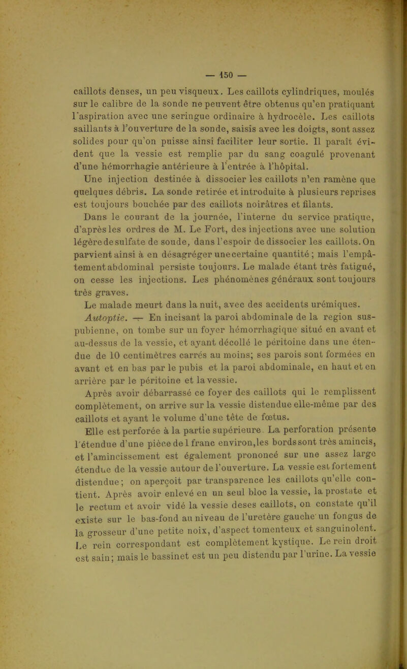 caillots denses, un peu visqueux. Les caillots cylindriques, moulés sur le calibre de la sonde ne peuvent être obtenus qu'en pratiquant raspiration avec une seringue ordinaire à hydrocèle. Les caillots saillants à l'ouverture de la sonde, saisis avec les doigts, sont assez solides pour qu'on puisse ainsi faciliter leur sortie. Il paraît évi- dent que la vessie est remplie par du sang coagulé provenant d'une hémorrhagie antérieure à l'entrée à l'hôpital. Une injection destinée à dissocier les caillots n'en ramène que quelques débris. La sonde retirée et introduite à plusieurs reprises est toujours bouchée par des caillots noirâtres et filants. Dans le courant de la journée, Finterne du service pratique, d'après les ordres de M. Le Fort, des injections avec une solution légère de sulfate de soude, dans l'espoir de dissocier les caillots. On parvient ainsi à en désagréger une certaine quantité; mais l'empâ- tement abdominal persiste toujours. Le malade étant très fatigué, on cesse les injections. Les phénomènes généraux sont toujours très graves. Le malade meurt dans la nuit, avec des accidents urémiques. Autoptie. — En incisant la paroi abdominale de la région sus- pubienne, on tombe sur un fo3'er hémorrhagique situé en avant et au-dessus de la vessie, et ayant décollé le péritoine dans une éten- due de 10 centimètres carrés au moins; ses parois sont formées en avant et en bas par le pubis et la paroi abdominale, en haut et en arrière par le péritoine et la vessie. Après avoir débarrassé ce foyer des caillots qui le remplissent complètement, on arrive sur la vessie distendue elle-même par des caillots et ayant le volume d'une tête de foetus. Elle est perforée à la partie supérieure. La perforation présente l'étendue d'une pièce de 1 franc environ,les bords sont très amincis, et l'amincissement est également prononcé sur une assez large étendue de la vessie autour de l'ouverture. La vessie est fortement distendue ; on aperçoit par transparence les caillots qu'elle con- tient. Après avoir enlevé en un seul bloc la vessie, la prostate et le rectum et avoir vidé la vessie deses caillots, on constate qu'il existe sur le bas-fond au niveau de l'uretère gauche un fongus de la grosseur d'une petite noix, d'aspect tomenteux et sanguinolent. Le rein correspondant est complètement kystique. Le rein droit est sain; mais le bassinet est un peu distendu par l'urine. La vessie f