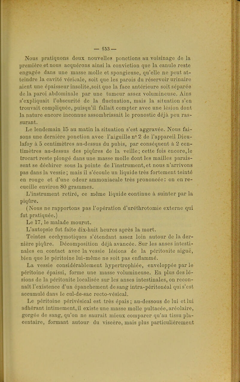 Nous pratiquons deux nouvelles ponctions au voisinage de la première et nous acquérons ainsi la conviction que la canule reste engagée dans une masse molle et spongieuse, qu'elle ne peut at- teindre la cavité vésicale, soit que les parois du réservoir urinaire aient une épaisseur insolite,soit que la face antérieure soit séparée de la paroi abdominale par une tumeur assez volumineuse. Ains s'expliquait l'obscurité de la fluctuation, mais la situation s'en trouvait compliquée, puisqu'il fallait compter avec une lésion dont la nature encore inconnue assombrissait le pronostic déjà peu ras- surant. Le lendemain 15 au matin la situation s'est aggravée. Nous fai- sons une dernière ponction avec l'aiguille n° 2 de l'appareil Dieu- lafoy à 5 centimètres au-dessus du pubis, par conséquent à 2 cen- timètres au-dessus des piqûres de la veille; cette fois encore,le trocart reste plongé dans une masse molle dont les mailles parais- sent se déchirer sous la pointe de l'instrument, et nous n'arrivons pas dans la vessie ; mais il s'écoule un liquide très fortement teinté en rouge et d'une odeur ammoniacale très prononcée : on en re- cueille environ 80 grammes. L'instrument retiré, ce même liquide continue à suinter par la piqûre. (Nous ne rapportons pas l'opération d'uréthrotomie externe qui fut pratiquée.) Le 17, le malade mourut. L'autopsie fut faite dix-huit heures après la mort. Teintes ecchymotiques s'étendant assez loin autour de la der- nière piqûre. Décomposition déjà avancée. Sur les anses intesti- nales en contact avec la vessie lésions de la péritonite aiguë, bien que le péritoine lui-même ne soit pas enflammé. La vessie considérablement hypertrophiée, enveloppée par le péritoine épaissi, forme une masse volumineuse. En plus des lé- sions de la péritonite localisée sur les anses intestinales, on recon- naît l'existence d'un épanchement de sang intra-péritonéal qui s'est accumulé dans le cul-de-sac recto-vésical. Le péritoine périvésical est très épais; au-dessous de lui et lui adhérant intimement, il existe une masse molle pultacée, aréolaire, gorgée de sang, qu'on ne saurait mieux comparer qu'au tissu pla- centaire, formant autour du viscère, mais plus particulièrement tà