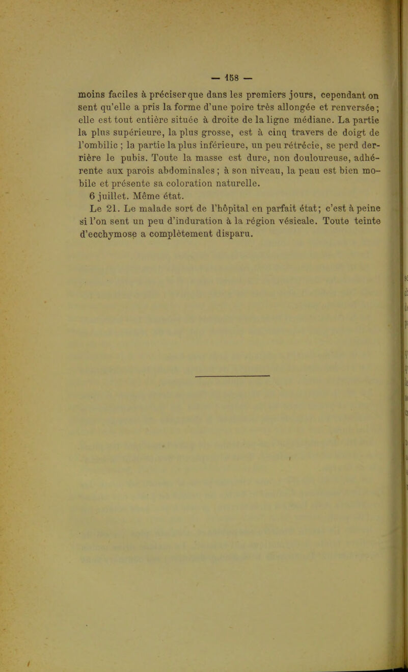 moins faciles à préciser que dans les premiers jours, cependant on sent qu'elle a pris la forme d'une poire très allongée et renversée; elle est tout entière située à droite de la ligne médiane. La partie la plus supérieure, la plus grosse, est à cinq travers de doigt de l'ombilic ; la partie la plus inférieure, un peu rétrécie, se perd der- rière le pubis. Toute la masse est dure, non douloureuse, adhé- rente aux parois abdominales ; à son niveau, la peau est bien mo- bile et présente sa coloration naturelle. 6 juillet. Même état. Le 21. Le malade sort de l'hôpital en parfait état; c'est à peine si l'on sent un peu d'induration à la région vésicale. Toute teinte d'ecchymose a complètement disparu.