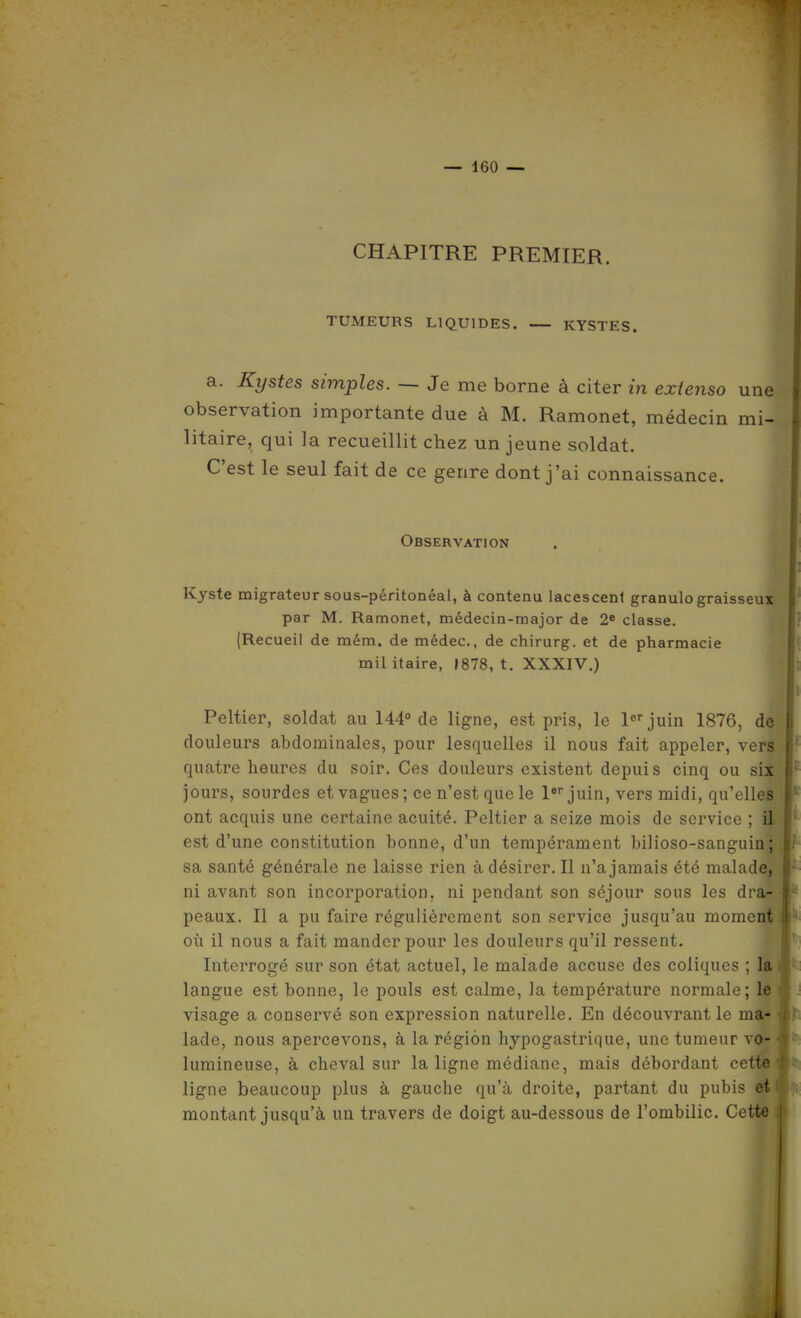 CHAPITRE PREMIER. TUMEURS LIQUIDES. KYSTES. a. Kystes simples. — Je me borne à citer in extenso une observation importante due à M. Ramonet, médecin mi- litaire, qui la recueillit chez un jeune soldat. C'est le seul fait de ce genre dont j'ai connaissance. Observation Kyste migrateur sous-péritonéal, à contenu lacesceni granulo graisseux par M. Ramonet, médecin-major de 2* classe. {Recueil de mém. de médec, de chirurg. et de pharmacie mil itaire, 1878, t. XXXIV.) Peltier, soldat au 144° de ligne, est pris, le l«''juin 1876, de douleurs abdominales, pour lesquelles il nous fait appeler, vers quatre heures du soir. Ces douleurs existent depuis cinq ou six jours, sourdes et vagues ; ce n'est que le l»'' juin, vers midi, qu'elles ont acquis une certaine acuité. Peltier a seize mois de service ; il est d'une constitution bonne, d'un tempérament bilioso-sanguin; sa santé générale ne laisse rien à désirer. Il n'a jamais été malade, ni avant son incorporation, ni pendant son séjour sous les dra- peaux. Il a pu faire régulièrement son service jusqu'au moment où il nous a fait mander pour les douleurs qu'il ressent. Interrogé sur son état actuel, le malade accuse des coliques ; la langue est bonne, le pouls est calme, la température normale; le visage a conservé son expression naturelle. En découvrant le ma- lade, nous apercevons, à la région hypogastrique, une tumeur vo- lumineuse, à cheval sur la ligne médiane, mais débordant c« l'o ligne beaucoup plus à gauche qu'à droite, partant du pubis et montant jusqu'à un travers de doigt au-dessous de l'ombilic. Cette