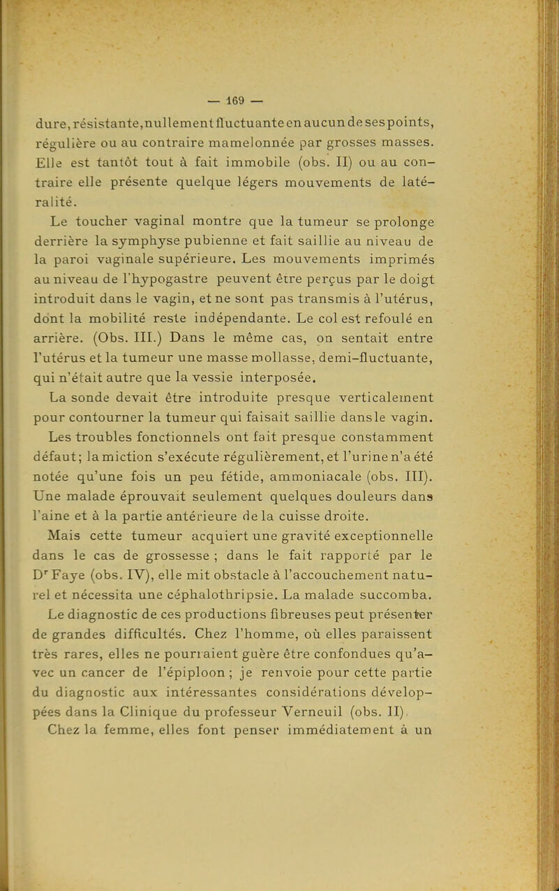 dure, résistante,nullement fluctuante en aucun de ses points, régulière ou au contraire mamelonnée par grosses masses. Elle est tantôt tout à fait immobile (obs. II) ou au con- traire elle présente quelque légers mouvements de laté- ralité. Le toucher vaginal montre que la tumeur se prolonge derrière la symphyse pubienne et fait saillie au niveau de la paroi vaginale supérieure. Les mouvements imprimés au niveau de l'hypogastre peuvent être perçus par le doigt introduit dans le vagin^ et ne sont pas transmis à l'utérus, dont la mobilité reste indépendante. Le col est refoulé en arrière. (Obs. III.) Dans le même cas, on sentait entre l'utérus et la tumeur une masse mollasse, demi-fluctuante, qui n'était autre que la vessie interposée. La sonde devait être introduite presque verticalement pour contourner la tumeur qui faisait saillie dansle vagin. Les troubles fonctionnels ont fait presque constamment défaut; la miction s'exécute régulièrement, et l'urine n'a été notée qu'une fois un peu fétide, ammoniacale (obs. ITI). Une malade éprouvait seulement quelques douleurs dans l'aine et à la partie antérieure delà cuisse droite. Mais cette tumeur acquiert une gravité exceptionnelle dans le cas de grossesse ; dans le fait rapporté par le D Faye (obs. IV), elle mit obstacle à l'accouchement natu- rel et nécessita une céphalothripsie. La malade succomba. Le diagnostic de ces productions fibreuses peut présenter de grandes difficultés. Chez l'homme, où elles paraissent très rares, elles ne pourraient guère être confondues qu'a- vec un cancer de l'épiploon ; je renvoie pour cette partie du diagnostic aux intéressantes considérations dévelop- pées dans la Clinique du professeur Verneuil (obs. II). Chez la femme, elles font penser immédiatement à un