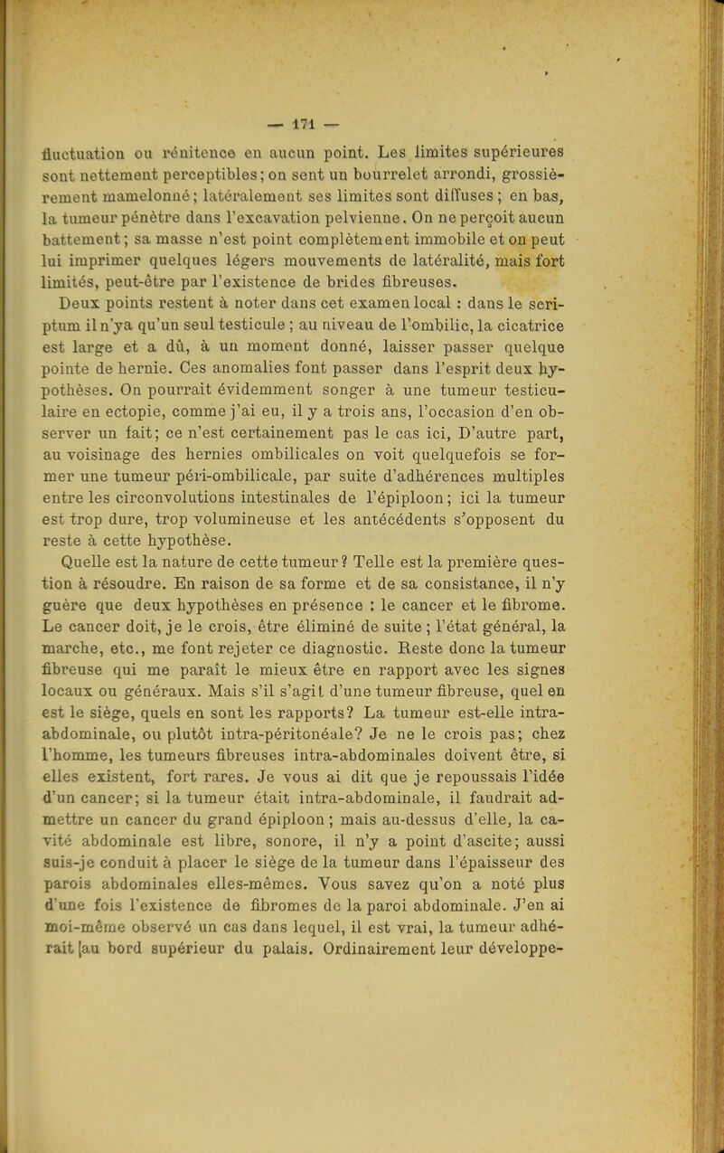 fluctuation ou ronitence en aucun point. Les limites supérieures sont nettement perceptibles; on sent un bourrelet arrondi, grossiè- rement mamelonné; latéralement ses limites sont diffuses ; en bas, la tumeur pénètre dans l'excavation pelvienne. On ne perçoit aucun battement; sa masse n'est point complètement immobile et on peut lui imprimer quelques légei's mouvements de latéralité, mais fort limités, peut-être par l'existence de brides fibreuses. Deux points restent à noter dans cet examen local : dans le seri- ptum iln'ya qu'un seul testicule ; au niveau de l'ombilic, la cicatrice est large et a dû, à un moment donné, laisser passer quelque pointe de hernie. Ces anomalies font passer dans l'esprit deux hy- pothèses. On pourrait évidemment songer à une tumeur testicu- laire en ectopie, comme j'ai eu, il y a trois ans, l'occasion d'en ob- server un fait; ce n'est certainement pas le cas ici, D'autre part, au voisinage des hernies ombilicales on voit quelquefois se for- mer une tumeur péri-ombilicale, par suite d'adhérences multiples entre les circonvolutions intestinales de l'épiploon ; ici la tumeur est trop dure, trop volumineuse et les antécédents s'opposent du reste à cette hypothèse. Quelle est la nature de cette tumeur? Telle est la première ques- tion à résoudre. En raison de sa forme et de sa consistance, il n'y guère que deux hypothèses en présence : le cancer et le fibrome. Le cancer doit, je le crois, être éliminé de suite ; l'état général, la marche, etc., me font rejeter ce diagnostic. Reste donc la tumeur fibreuse qui me paraît le mieux être en rapport avec les signes locaux ou généraux. Mais s'il s'agit d'une tumeur fibreuse, quel en est le siège, quels en sont les rapports? La tumeur est-elle intra- abdominale, ou plutôt intra-péritonéale? Je ne le crois pas; chez l'homme, les tumeurs fibreuses intra-abdominales doivent être, si elles existent, fort rares. Je vous ai dit que je repoussais l'idée d'un cancer; si la tumeur était intra-abdominale, il faudrait ad- mettre un cancer du grand épiploon ; mais au-dessus d'elle, la ca- vité abdominale est libre, sonore, il n'y a point d'ascite; aussi suis-je conduit à placer le siège de la tumeur dans l'épaisseur des parois abdominales elles-mêmes. Vous savez qu'on a noté plus d'une fois l'existence de fibromes do la paroi abdominale. J'en ai moi-même observe un cas dans lequel, il est vrai, la tumeur adhé- rait [au bord supérieur du palais. Ordinairement leur développe-