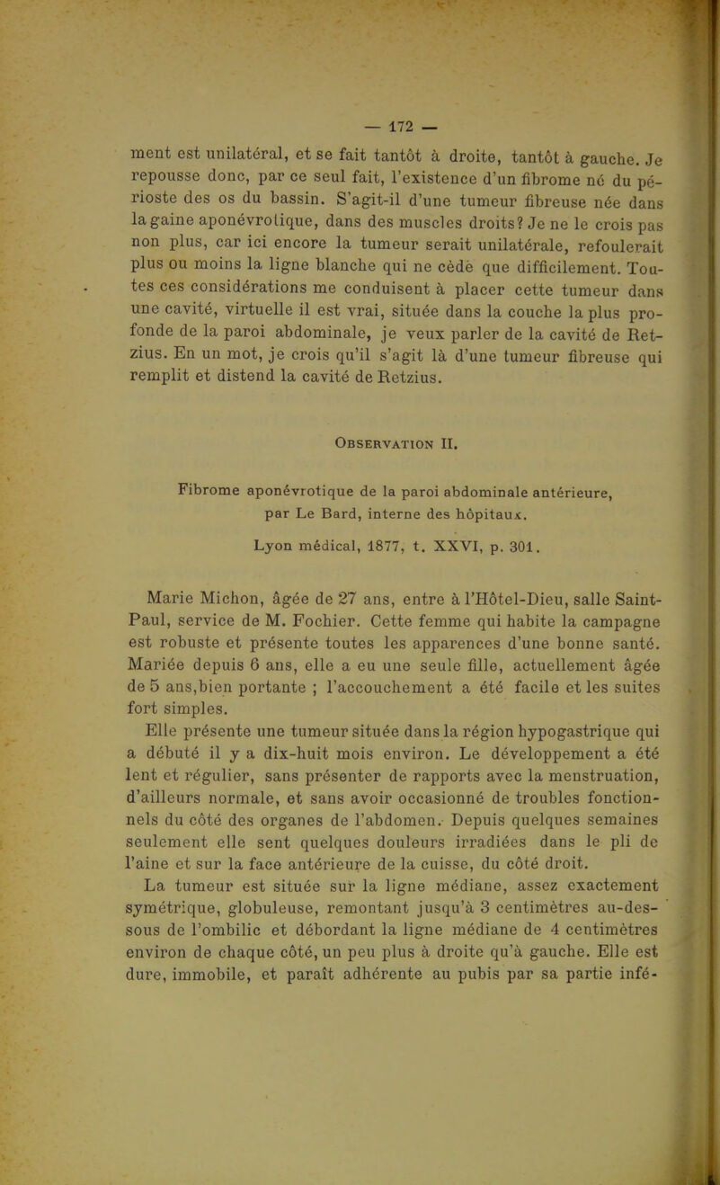 ment est unilatéral, et se fait tantôt à droite, tantôt à gauche. Je repousse donc, par ce seul fait, l'existence d'un fibrome no du pé- rioste des os du bassin. S'agit-il d'une tumeur fibreuse née dans la gaine aponévrolique, dans des muscles droits? Je ne le crois pas non plus, car ici encore la tumeur serait unilatérale, refoulerait plus ou moins la ligne blanche qui ne cèdè que difficilement. Tou- tes ces considérations me conduisent à placer cette tumeur dans une cavité, virtuelle il est vrai, située dans la couche la plus pro- fonde de la paroi abdominale, je veux parler de la cavité de Ret- zlus. En un mot, je crois qu'il s'agit là d'une tumeur fibreuse qui remplit et distend la cavité deRetzius. Observation II. Fibrome aponévrotique de la paroi abdominale antérieure, par Le Bard, interne des hôpitaux. Lyon médical, 1877, t. XXVI, p. 301. Marie Michon, âgée de 27 ans, entre à l'Hôtel-Dieu, salle Saint- Paul, service de M. Fochier. Cette femme qui habite la campagne est robuste et présente toutes les apparences d'une bonne santé. Mariée depuis 6 ans, elle a eu une seule fille, actuellement âgée de 5 ans,bien portante ; l'accouchement a été facile et les suites fort simples. Elle présente une tumeur située dans la région hypogastrique qui a débuté il y a dix-huit mois environ. Le développement a été lent et régulier, sans présenter de rapports avec la menstruation, d'ailleurs normale, et sans avoir occasionné de troubles fonction- nels du côté des organes de l'abdomen. Depuis quelques semaines seulement elle sent quelques douleurs irradiées dans le pli de l'aine et sur la face antérieure de la cuisse, du côté droit. La tumeur est située sur la ligne médiane, assez exactement syméti-ique, globuleuse, remontant jusqu'à 3 centimètres au-des- sous de l'ombilic et débordant la ligne médiane de 4 centimètres environ de chaque côté, un peu plus à droite qu'à gauche. Elle est dure, immobile, et paraît adhérente au pubis par sa partie infé-