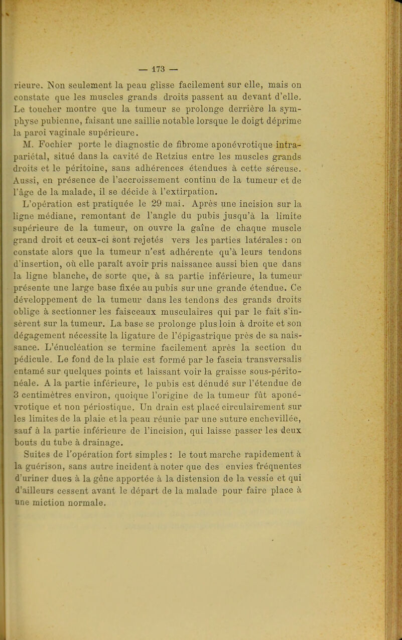 rieure. ISon seulement la peau glisse facilement sur elle, mais on constate que les muscles grands droits passent au devant d'elle. Le toucher montre que la tumeur se prolonge derrière la sym- physe pubienne, faisant une saillie notaWe lorsque le doigt déprime la paroi vaginale supérieure. M. Fochier porte le diagnostic de fibrome aponévrotique intra- pariétal, situé dans la cavité de Retzius entre les muscles grands droits et le péritoine, sans adhérences étendues à cette séreuse. Aussi, en présence de l'accroissement continu de la tumeur et de l'âge de la malade, il se décide à l'extirpation. L'opération est pratiquée le 29 mai. Après une incision sur la ligne médiane, remontant de l'angle du pubis jusqu'à la limite supérieure de la tumeur, on ouvre la gaine de chaque muscle grand droit et ceux-ci sont rejetés vers les parties latérales : on constate alors que la tumeur n'est adhérente qu'à leurs tendons d'insertion, où elle paraît avoir pris naissance aussi bien que dans la ligne blanche, de sorte que, à sa partie inférieure, la tumeur présente une large base fixée au pubis sur une grande étendue. Ce développement de la tumeur dans les tendons des grands droits oblige à sectionner les faisceaux musculaires qui par le fait s'in- sèrent sur la tumeur. La base se prolonge plus loin à droite et son dégagement nécessite la ligature de l'épigastrique près de sa nais- sance. L'énucléation se termine facilement après la section du pédicule. Le fond de la plaie est formé par le fascia transversalis entamé sur quelques points et laissant voir la graisse sous-périto- néale. A la partie inférieure, le pubis est dénudé sur l'étendue de 3 centimètres environ, quoique l'origine de la tumeur fût aponé- vrotique et non périostique. Un drain est placé circulairement sur les limites de la plaie et la peau réunie par une suture enchevillée, sauf à la partie inférieure de l'incision, qui laisse passer les deux , bouts du tube à drainage. Suites de l'opération fort simples : le tout marche rapidement à la guérison, sans autre incident à noter que des envies fréquentes d'uriner dues à la gêne apportée à la distension de la vessie et qui d'ailleurs cessent avant le départ de la malade pour faire place à une miction normale.