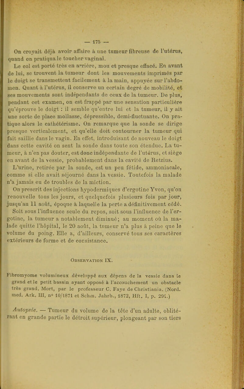 On croyait déjà avoir affaire à une tumeur fibreuse de l'utérus, quand on pratiquale toucher vaginal. Le col est porté très en amère, mou et presque effacé. En avant de lui, se trouvent la tumeur dont les mouvements imprimés par le doigt se transmettent facilement à la main, appuyée sur l'abdo- men. Quant à l'utérus, il conserve un certain degré de mobilité, et ses mouvements sont indépendants de ceux de la tumeur. De plus, pendant cet examen, on est frappé par une sensation particulière qu'éprouve le doigt : il semble qu'entre lui et la tumeur, il y ait une sorte de place mollasse, dépressible, demi-fluctuante. On pra- tique alors le cathétérisme. On remarque que la sonde se dirige presque verticalement, et qu'elle doit contourner la tumeur qui fait saillie dans le vagin. En effet, introduisant de nouveau le doigt dans cette cavité on sent la sonde dans toute son étendue. La tu- meur, à n'en pas douter, est donc indépendante de l'utérus, et siège en avant de la vessie, probablement dans la cavité de Retzius. L'urine, retirée par la sonde, est un peu fétide, ammoniacale, comme si elle avait séjourné dans la vessie. Toutefois la malade n'a jamais eu de troubles de la miction. On prescrit des injections hypodermiques d'ergotine Yvon, qu'on renouvelle tous les jours, et quelquefois plusieurs fois par jour, jusqu'au 11 août, époque à laquelle la perte a définitivement cédé. Soit sous l'influence seule du repos, soit sous l'influence de l'er- gotine, la tumeur a notablement diminué ; au moment où la ma- lade quitte l'hôpital, le 20 août, la tumeur n'a plus à peine que le volume du poing. Elle a, d'ailleurs, conservé tous ses caractères extérieurs de forme et de consistance. Observation IX. Fibromyome volumineux développé aux dépens de la vessie dans le grand et le petit bassin ayant opposé à l'accouchement un obstacle très grand. Mort, par le professeur C. Faye de Christiania, (Nord, med. Ark, III, n» 10/1871 et Schm. Jahrb., 1872, Hft. I, p. 291.) Autopsie. — Tumeur du volume de la tête d'un adulte, oblité- rant en grande partie le détroit supérieur, plongeant par son tiers