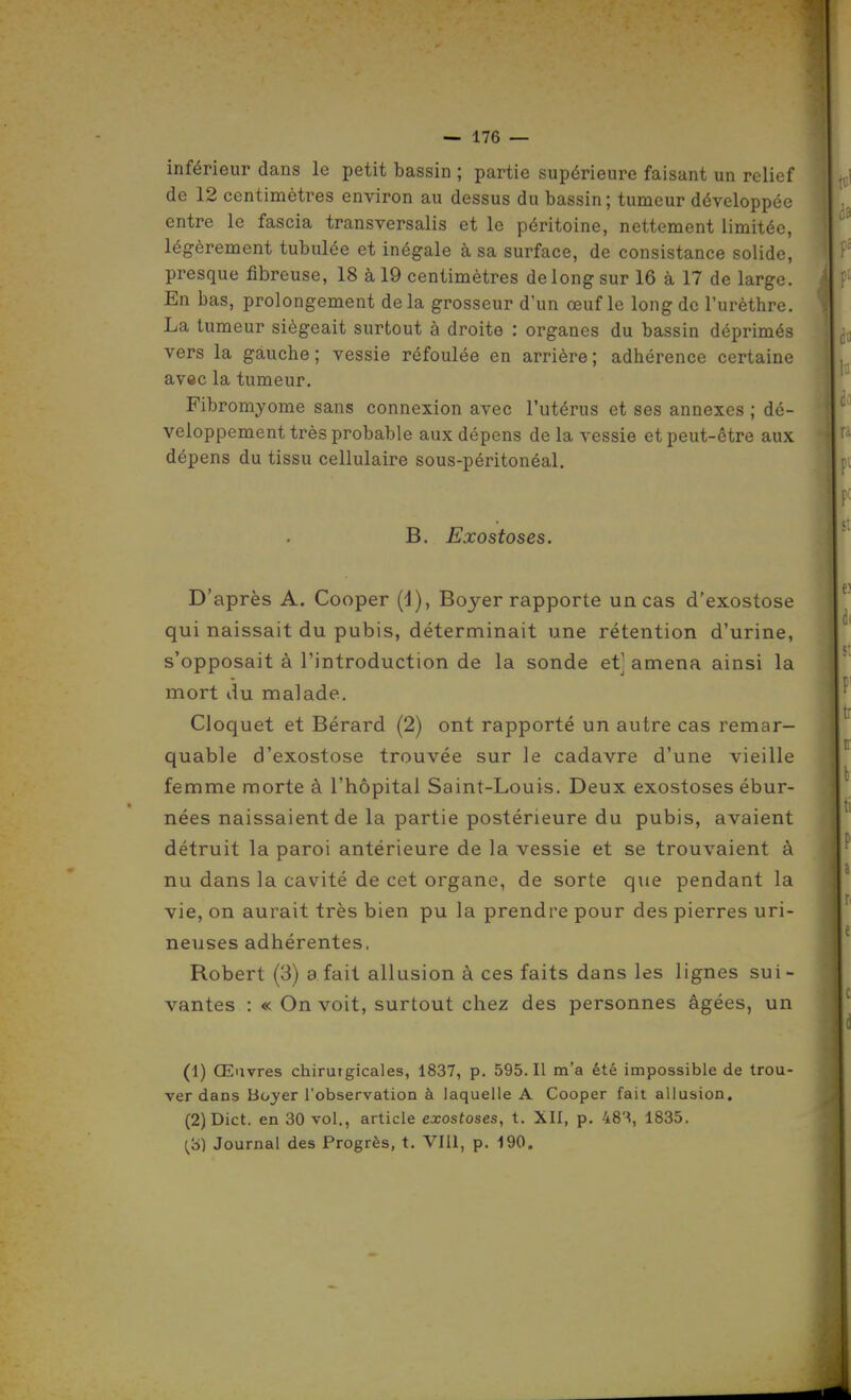 inférieur dans le petit bassin ; partie supérieure faisant un relief de 12 centimètres environ au dessus du bassin; tumeur développée entre le fascia transversalis et le péritoine, nettement limitée, légèrement tubulée et inégale à sa surface, de consistance solide, presque fibreuse, 18 à 19 centimètres de long sur 16 à 17 de large. En bas, prolongement delà grosseur d'un œuf le long de l'urèthre. La tumeur siégeait surtout à droite : organes du bassin déprimés vers la gauche ; vessie réfoulée en arrière ; adhérence certaine avec la tumeur. Fibromyome sans connexion avec l'utérus et ses annexes ; dé- veloppement très probable aux dépens de la vessie et peut-être aux dépens du tissu cellulaire sous-péritonéal. B. Exostoses. D'après A. Cooper (d), Boyer rapporte un cas d'exostose qui naissait du pubis, déterminait une rétention d'urine, s'opposait à l'introduction de la sonde et] amena ainsi la mort du malade. Cloquet et Bérard (2) ont rapporté un autre cas remar- quable d'exostose trouvée sur le cadavre d'une vieille femme morte à l'hôpital Saint-Louis. Deux exostoses ébur- nées naissaient de la partie postérieure du pubis, avaient détruit la paroi antérieure de la vessie et se trouvaient à nu dans la cavité de cet organe, de sorte que pendant la vie, on aurait très bien pu la prendre pour des pierres uri- neuses adhérentes, Robert (3) a fait allusion à ces faits dans les lignes sui- vantes : « On voit, surtout chez des personnes âgées, un (1) Œuvres chirutgicales, 1837, p. 595. Il m'a été impossible de trou- ver dans Boyer l'observation à laquelle A Cooper fait allusion. (2) Dict. en 30 vol., article exostoses, t. XII, p, 48'^, 1835. {^'6) Journal des Progrès, t. VIII, p. 190.