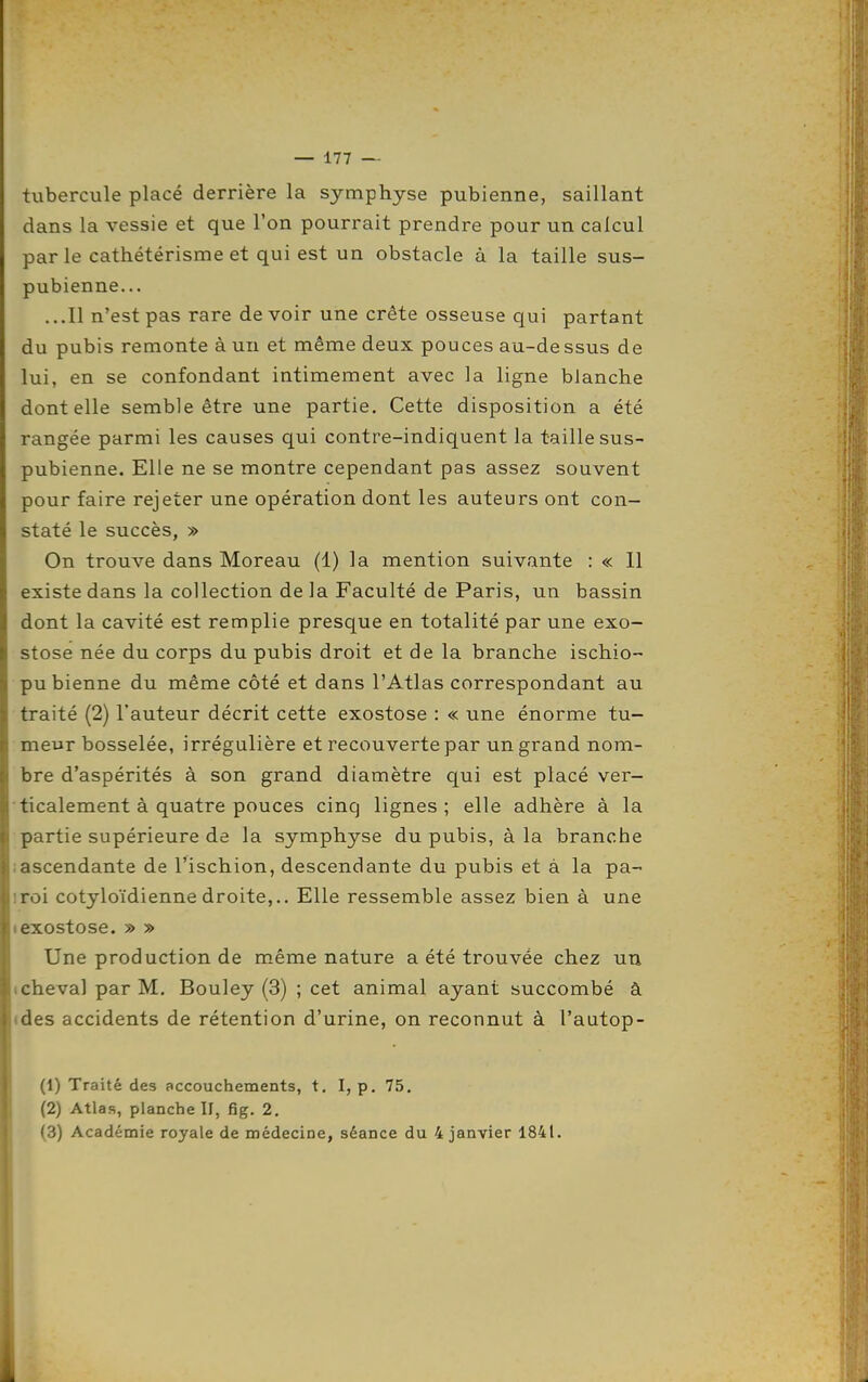 tubercule placé derrière la symphyse pubienne, saillant dans la vessie et que l'on pourrait prendre pour un calcul parle cathétérisme et qui est un obstacle à la taille sus- pubienne... ...Il n'est pas rare de voir une crête osseuse qui partant du pubis remonte à un et même deux pouces au-de ssus de lui, en se confondant intimement avec la ligne blanche dont elle semble être une partie. Cette disposition a été rangée parmi les causes qui contre-indiquent la taille sus- pubienne. Elle ne se montre cependant pas assez souvent pour faire rejeter une opération dont les auteurs ont con- staté le succès, » On trouve dans Moreau (1) la mention suivante : « 11 existe dans la collection de la Faculté de Paris, un bassin dont la cavité est remplie presque en totalité par une exo- stose née du corps du pubis droit et de la branche ischio- pubienne du même côté et dans l'Atlas correspondant au traité (2) l'auteur décrit cette exostose : « une énorme tu- meur bosselée, irrégulière et recouverte par un grand nom- bre d'aspérités à son grand diamètre qui est placé ver- ticalement à quatre pouces cinq lignes; elle adhère à la partie supérieure de la symphyse du pubis, à la branche lascendante de l'ischion, descendante du pubis et à la pa- iroi cotyloïdienne droite,.. Elle ressemble assez bien à une Iexostose. » » Une production de même nature a été trouvée chez un icheval par M. Bouley (3) ; cet animal ayant succombé à ides accidents de rétention d'urine, on reconnut à l'autop- (1) Traité des accouchements, t. I, p. 75. (2) Atlas, planche ÏI, fig. 2. (3) Académie royale de médecine, séance du 4 janvier 1841.