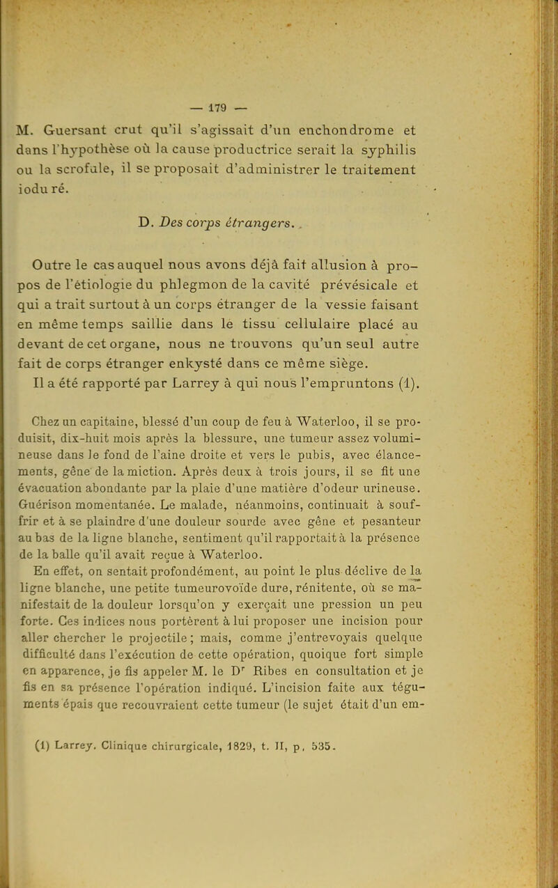 M. Guersant crut qu'il s'agissait d'un enchondrome et dans rh3^pothèse où ]a cause productrice serait la syphilis ou la scrofale, il se proposait d'administrer le traitement ioduré. D. Des corps étrangers.. Outre le cas auquel nous avons déjà fait allusion à pro- pos de l'ètiologie du phlegmon de la cavité prévésicale et qui a trait surtout à un corps étranger de la vessie faisant en même temps saillie dans lé tissu cellulaire placé au devant de cet organe, nous ne trouvons qu'un seul autre fait de corps étranger enkysté dans ce même siège. Il a été rapporté par Larrey à qui nous l'empruntons (1). Chez un capitaine, blessé d'un coup de feu à Waterloo, il se pro- duisit, dix-huit mois après la blessure, une tumeur assez volumi- neuse dans Je fond de l'aine droite et vers le pubis, avec élance- ments, gêne de la miction. Après deux à trois jours, il se fit une évacuation abondante par la plaie d'une matière d'odeur urineuse. Guérison momentanée. Le malade, néanmoins, continuait à souf- frir et à se plaindre d'une douleur sourde avec gêne et pesanteur au bas de la ligne blanche, sentiment qu'il rapportait à la présence de la balle qu'il avait reçue à Waterloo. En efi'et, on sentait profondément, au point le plus déclive de la ligne blanche, une petite tumeurovoïde dure, rénitente, où se ma- nifestait de la douleur lorsqu'on y exerçait une pression un peu forte. Ces indices nous portèrent à lui proposer une incision pour aller chercher le projectile; mais, comme j'entrevoyais quelque difficulté dans l'exécution de cette opération, quoique fort simple en apparence, je fis appeler M, le D Ribes en consultation et je fis en sa présence l'opération indiqué. L'incision faite aux tégu- ments épais que recouvraient cette tumeur (le sujet était d'un em- (1) Larrey, Clinique chirurgicale, 1829, t. II, p. 535.