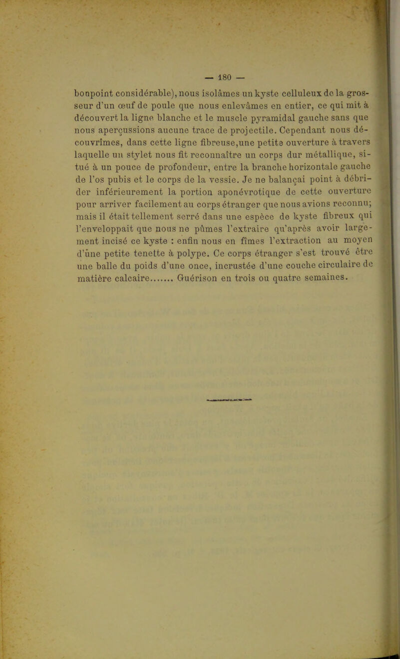 bonpoint considérable), nous isolâmes un kyste celluleux de la gros- seur d'un œuf de poule que nous enlevâmes en entier, ce qui mit à découvert la ligne blanche et le muscle pyramidal gauche sans que nous aperçussions aucune trace de projectile. Cependant nous dé- couvrîmes, dans cette ligne fibreuse,une petite ouverture à travers laquelle un stylet nous fit reconnaître un corps dur métallique, si- tué à un pouce de profondeur, entre la branche horizontale gauche de l'os pubis et le corps de la vessie. Je ne balançai point à débri- der inférieurement la portion aponévrotique de cette ouverture pour arriver facilement au corps étranger que nous avions reconnu; mais il était tellement serré dans une espèce de kyste fibreux qui l'enveloppait que nous ne pûmes l'extraire qu'après avoir large- ment incisé ce kyste : enfin nous en fîmes l'extraction au moyen d'une petite tenette à polype. Ce corps étranger s'est trouvé être une balle du poids d'une once, incrustée d'une couche circulaire de matière calcaire Guérison en trois ou quatre semaines.