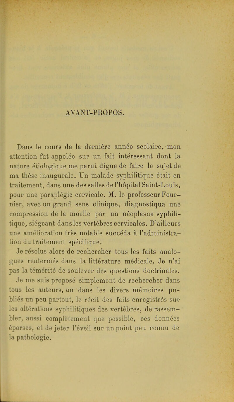 AVANT-PROPOS. Dans le cours de la dernière année scolaire, mon attention fut appelée sur un fait intéressant dont la nature étiologique me parut digne de faire le sujet de ma thèse inaugurale. Un malade syphilitique était en traitement, dans une des salles de l'hôpital Saint-Louis, pour une paraplégie cervicale. M. le professeur Four- nier, avec un grand sens clinique, diagnostiqua une compression de la moelle par un néoplasne syphili- tique, siégeant dans les vertèbres cervicales. D'ailleurs une amélioration très notable succéda à l'administra- tion du traitement spécifique. Je résolus alors de rechercher tous les faits analo- gues renfermés dans la littérature médicale. Je n'ai pas la témérité de soulever des questions doctrinales. Je me suis proposé simplement de rechercher dans tous les auteurs, ou dans les divers mémoires pu- bliés un peu partout, le récit des faits enregistrés sur les altérations syphilitiques des vertèbres, de rassem- bler, aussi complèlement que possible, ces données éparses, et de jeter l'éveil sur un point peu connu de la pathologie.