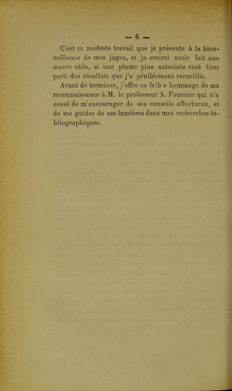 C'est ce modeste travail que je présente à la bien- veillance de mes juges, et je croirai avoir fait une œuvre utile, si une plume plus autorisée veut tirer parti des résultats que j'a; péniblement recueillis. Avant de terminer, j'offre ce fe'b e hommage de ma reconnaissance à M. le professeur A. Fournier qui n'a cessé de m'eucourager de ses conseils affectueux, et de me guider de ses lumières dans mes recherches bi- bliographiques.