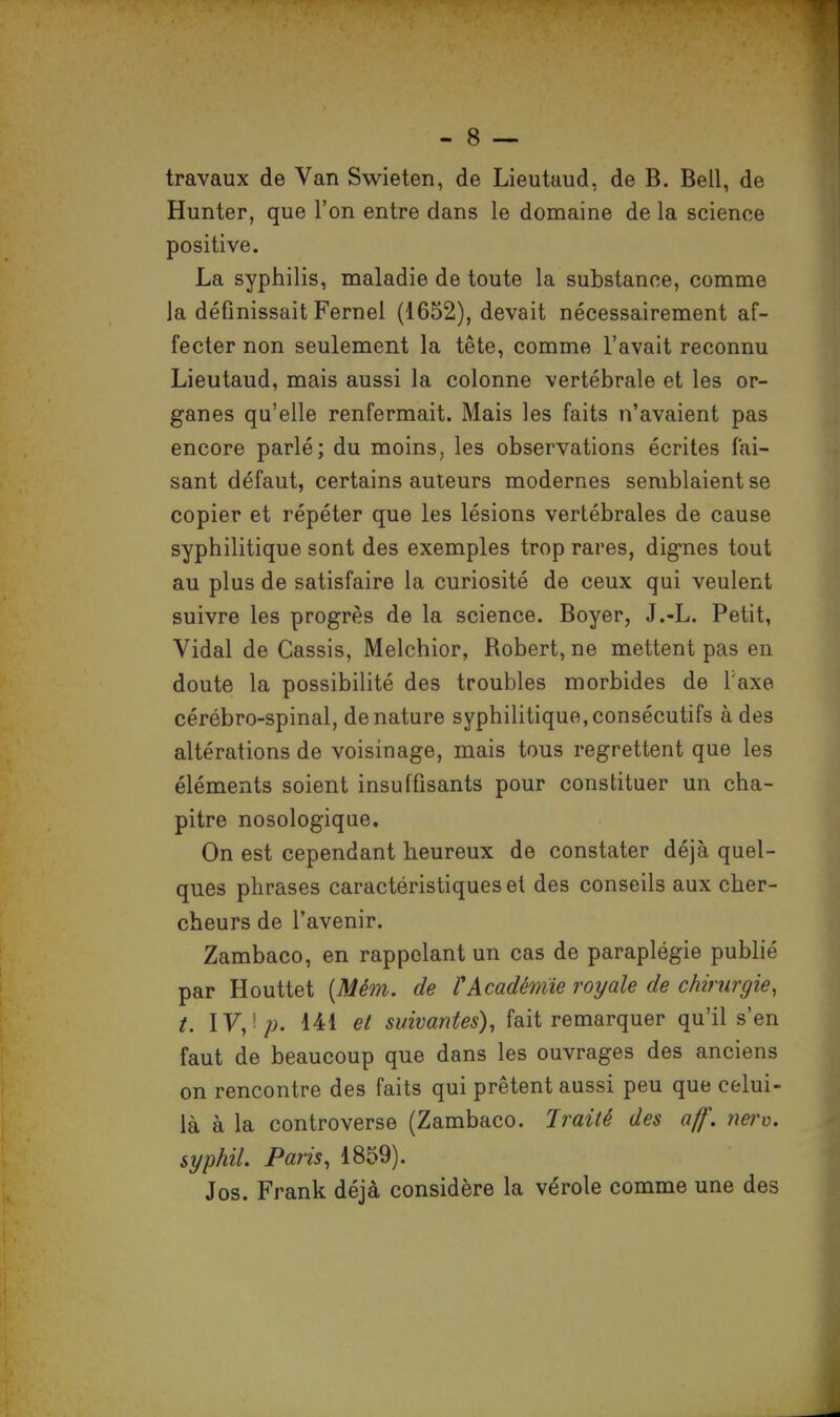 travaux de Van Swieten, de Lieutaud, de B. Bell, de Hunter, que l'on entre dans le domaine de la science positive. La syphilis, maladie de toute la substance, comme la définissait Fernel (1652), devait nécessairement af- fecter non seulement la tête, comme l'avait reconnu Lieutaud, mais aussi la colonne vertébrale et les or- ganes qu'elle renfermait. Mais les faits n'avaient pas encore parlé; du moins, les observations écrites fai- sant défaut, certains auteurs modernes semblaient se copier et répéter que les lésions vertébrales de cause syphilitique sont des exemples trop rares, dignes tout au plus de satisfaire la curiosité de ceux qui veulent suivre les progrès de la science. Boyer, J.-L. Petit, Vidal de Cassis, Melchior, Robert, ne mettent pas en doute la possibilité des troubles morbides de Taxe cérébro-spinal, dénature syphilitique,consécutifs à des altérations de voisinage, mais tous regrettent que les éléments soient insuffisants pour constituer un cha- pitre nosologique. On est cependant heureux de constater déjà quel- ques phrases caractéristiques et des conseils aux cher- cheurs de l'avenir. Zambaco, en rappelant un cas de paraplégie publié par Houttet (Mém. de l'Académie royale de chirurgie, t. IV, p. 141 et suivantes), fait remarquer qu'il s'en faut de beaucoup que dans les ouvrages des anciens on rencontre des faits qui prêtent aussi peu que celui- là à la controverse (Zambaco. Traité des aff. nerv. syphil. Paris, 1859). Jos. Frank déjà considère la vérole comme une des