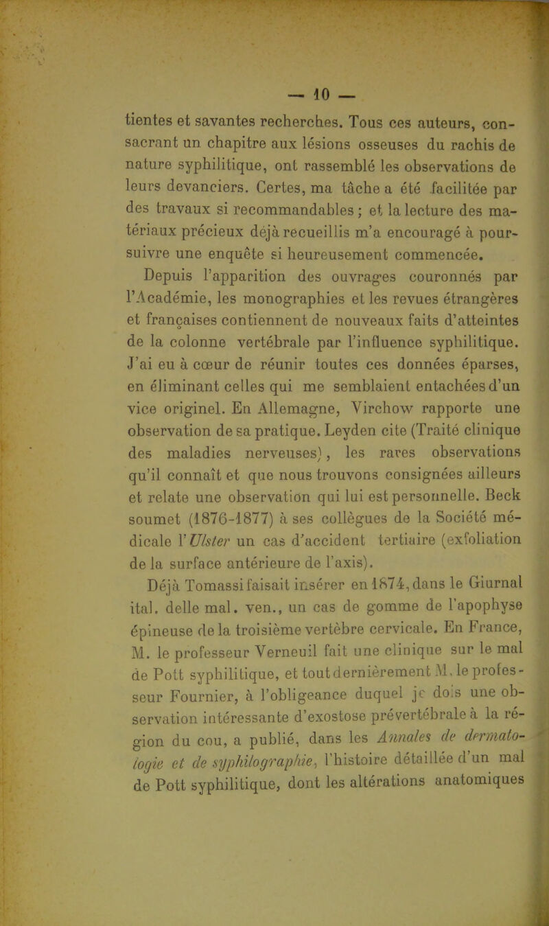 tientes et savantes recherches. Tous ces auteurs, con- sacrant un chapitre aux lésions osseuses du rachis de nature syphilitique, ont rassemblé les observations de leurs devanciers. Certes, ma tâche a été facilitée par des travaux si recommandables ; et la lecture des ma- tériaux précieux déjà recueillis m'a encouragé à pour- suivre une enquête si heureusement commencée. Depuis l'apparition des ouvrages couronnés par l'Académie, les monographies et les revues étrangères et françaises contiennent de nouveaux faits d'atteintes de la colonne vertébrale par l'influence syphilitique. J'ai eu à cœur de réunir toutes ces données éparses, en éliminant celles qui me semblaient entachées d'un vice originel. En Allemagne, Virchow rapporte une observation de sa pratique. Leyden cite (Traité clinique des maladies nerveuses), les rares observations qu'il connaît et que nous trouvons consignées ailleurs et relate une observation qui lui est personnelle. Beck soumet (1876-1877) à ses collègues de la Société mé- dicale YUlster un cas d'accident tertiaire (exfoliation de la surface antérieure de l'axis). Déjà Tomassi faisait insérer en 1874, dans le Giurnal ital. délie mal. ven., un cas de gomme de l'apophyse épineuse de la troisième vertèbre cervicale. En France, M. le professeur Verneuil fait une clinique sur le mal de Pott syphilitique, et tout dernièrement M. le profes- seur Fournier, à l'obligeance duquel je dois une ob- servation intéressante d'exostose pré vertébrale à la ré- gion du cou, a publié, dans les Annales de dermato- logie et de syphilograpliie, l'histoire détaillée d'un mai de Pott syphilitique, dont les altérations anatomiques