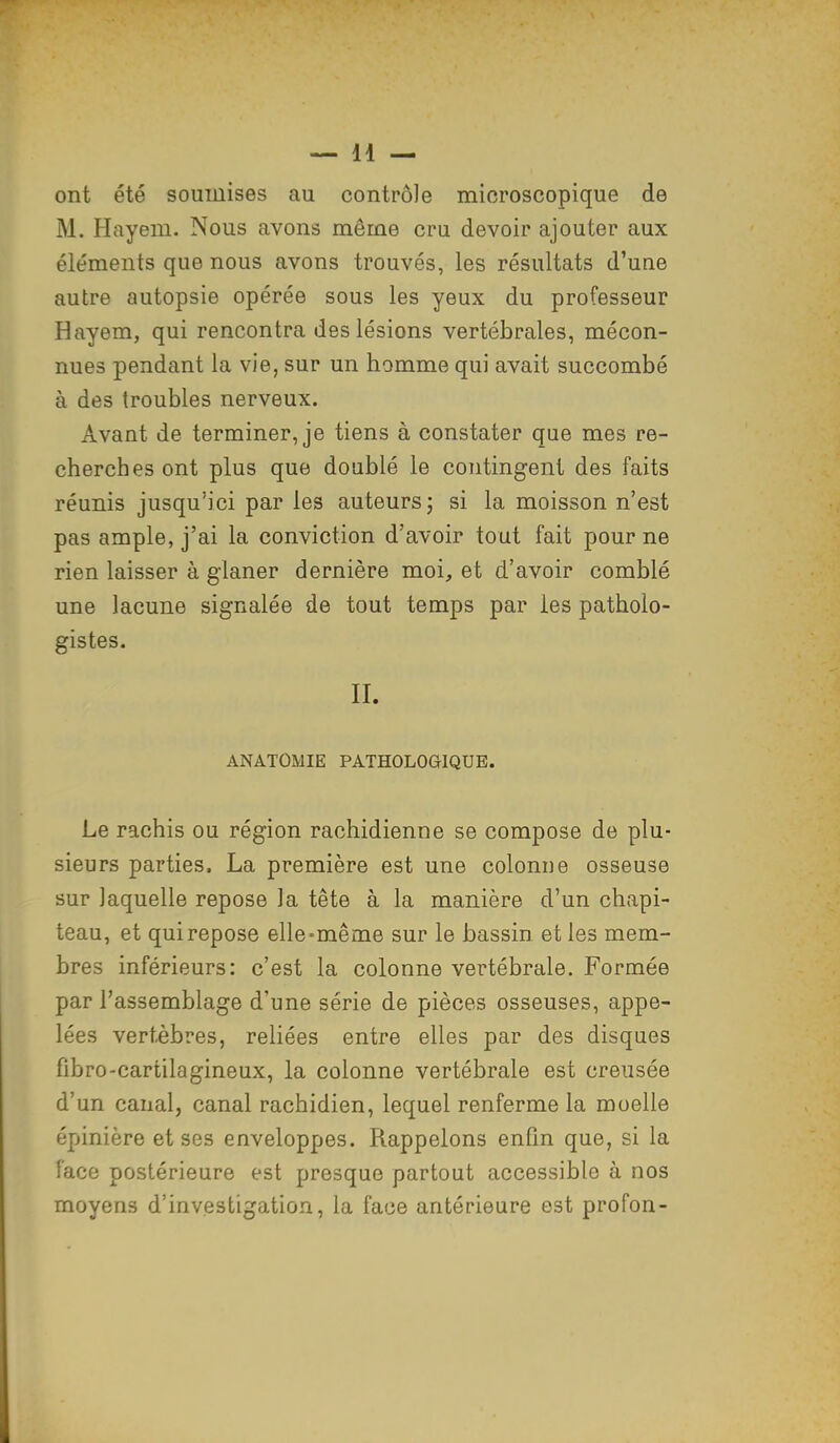 ont été soumises au contrôle microscopique de M. Hayem. Nous avons même cru devoir ajouter aux éléments que nous avons trouvés, les résultats d'une autre autopsie opérée sous les yeux du professeur Hayem, qui rencontra des lésions vertébrales, mécon- nues pendant la vie, sur un homme qui avait succombé à des troubles nerveux. Avant de terminer, je tiens à constater que mes re- cherches ont plus que doublé le contingent des faits réunis jusqu'ici par les auteurs ; si la moisson n'est pas ample, j'ai la conviction d'avoir tout fait pour ne rien laisser à glaner dernière moi, et d'avoir comblé une lacune signalée de tout temps par les patholo- gistes. II. ANATOMIE PATHOLOGIQUE. Le rachis ou région rachidienne se compose de plu- sieurs parties, La première est une colonne osseuse sur laquelle repose la tête à la manière d'un chapi- teau, et quirepose elle-même sur le bassin et les mem- bres inférieurs: c'est la colonne vertébrale. Formée par l'assemblage d'une série de pièces osseuses, appe- lées vertèbres, reliées entre elles par des disques fibro-cartilagineux, la colonne vertébrale est creusée d'un canal, canal rachidien, lequel renferme la moelle épinière et ses enveloppes. Rappelons enfin que, si la face postérieure est presque partout accessible à nos moyens d'investigation, la face antérieure est profon-
