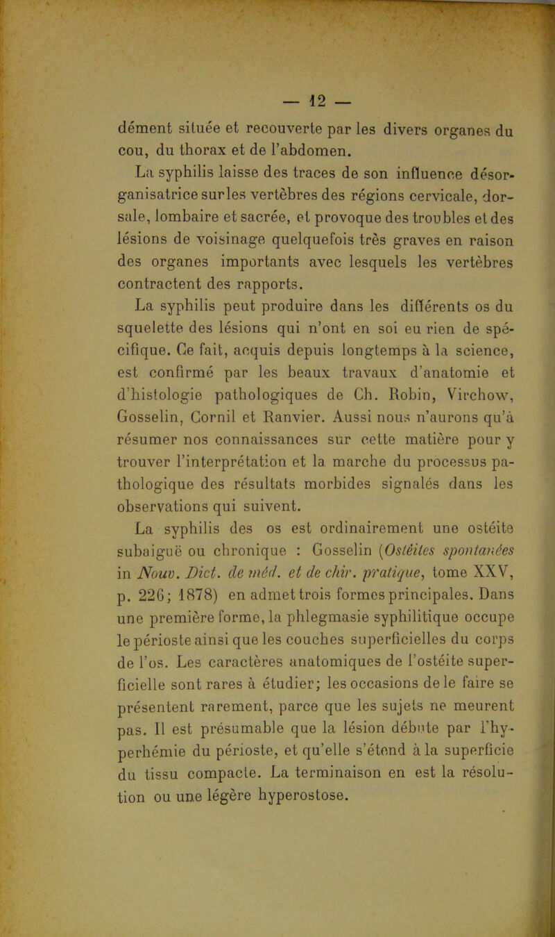 dément située et recouverte par les divers organes du cou, du thorax et de l'abdomen. La syphilis laisse des traces de son influence désor- ganisatricesurles vertèbres des régions cervicale, dor- sale, lombaire et sacrée, et provoque des troubles et des lésions de voisinage quelquefois très graves en raison des organes importants avec lesquels les vertèbres contractent des rapports. La syphilis peut produire dans les différents os du squelette des lésions qui n'ont en soi eu rien de spé- cifique. Ce fait, acquis depuis longtemps à la science, est confirmé par les beaux travaux d'anatomie et d'histologie pathologiques de Ch. Robin, Vîrchow, Gosselin, Cornil et Ranvier. Aussi nous n'aurons qu'à résumer nos connaissances sur cette matière pour y trouver l'interprétation et la marche du processus pa- thologique des résultats morbides signalés dans les observations qui suivent. La syphilis des os est ordinairement une ostéite subaiguë ou chronique : Gosselin [Ostéites spontanées in Nauv. Dict. de mèd. et de chir. pratique, tome XXV, p. 226; 1878) en admet trois formes principales. Dans une première forme, la phlegmasie syphilitique occupe le périoste ainsi que les couches superficielles du corps de l'os. Les caractères anatomiques de l'ostéite super- ficielle sont rares à étudier; les occasions de le faire se présentent rarement, parce que les sujets ne meurent pas. Il est présumable que la lésion débute par l'hy- perhémie du périoste, et qu'elle s'étend à la superficie du tissu compacte. La terminaison en est la résolu- tion ou une légère hyperostose.