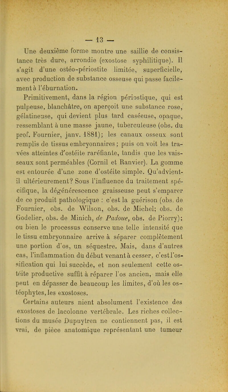 Une deuxième forme montre une saillie de consis- tance très dure, arrondie (exostose syphilitique). Il s'agit d'une ostéo-périostite limitée, superficielle, avec production de substance osseuse qui passe facile- ment à l'éburnation. Primitivement, dans la région périostique, qui est pulpeuse, blanchâtre, on aperçoit une substance rose, gélatineuse, qui devient plus tard caséeuse, opaque, ressemblant à une masse jaune, tuberculeuse (obs. du prof. Fournier, janv. 1881); les canaux osseux sont remplis de tissus embryonnaires ; puis on voit les tra- vées atteintes d'ostéite raréfiante, tandis que les vais- seaux sont perméables (Gornil et Ranvier). La gomme est entourée d'une zone d'ostéite simple. Qu'advient- il ultérieurement? Sous l'influence du traitement spé- cifique, la dégénérescence graisseuse peut s'emparer de ce produit pathologique : c'est la guérison (obs, de Fournier, obs. de Wilson, obs. de Michel; obs. de Godelier, obs. de Minich, de Padoue, obs. de Piorry); ou bien le processus conserve une telle intensité que le tissu embryonnaire arrive à séparer complètement une portion d'os, un séquestre. Mais, dans d'autres cas, l'inflammation du début venant à cesser, c'estl'os- sification qui lui succède, et non seulement cette os- téite productive suffit à réparer l'os ancien, mais elle peut en dépasser de beaucoup les limites, d'où les os- téophytes,les exostoses. Certains auteurs nient absolument l'existence des exostoses de lacolonne vertébrale. Les riches collec- tions du musée Dupuytren ne contiennent pas, il est vrai, de pièce anatomique représentant une tumeur