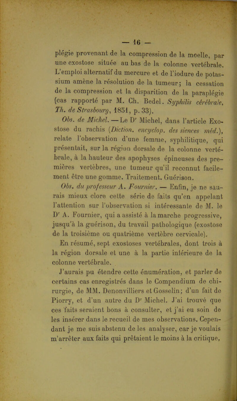 plégie provenant de la compression de la moelle, par une exostose située au bas de la colonne vertébrale. L'emploi alternatif du mercure et de l'iodure de potas- sium amène la résolution de la tumeur ; ia cessation de la compression et la disparition de la paraplégie (cas rapporté par M. Ch. Bedel. Syphilis cérébrale, Th. de Strasbourg, 1851, p. 33). Obs. de Michel—Le Dr Michel, dans l'article Exo- stose du rachis (Diction, encyclop. des siences méd.), relate l'observation d'une femme, syphilitique, qui présentait, sur la région dorsale de la colonne verté- brale, à la hauteur des apophyses épineuses des pre- mières vertèbres, une tumeur qu'il reconnut facile- ment être une gomme. Traitement. Guérison. Obs. du professeur A. Fournier. — Enfin, je ne sau- rais mieux clore cette série de faits qu'en appelant l'attention sur l'observation si intéressante de M. le Dr A. Fournier, qui a assisté à la marche progressive, jusqu'à la guérison, du travail pathologique (exostose de la troisième ou quatrième vertèbre cervicale). En résumé, sept exostoses vertébrales, dont trois à la région dorsale et une à la partie inférieure de la colonne vertébrale. J'aurais pu étendre cette énumération, et parler de certains cas enregistrés dans le Gompendium de chi- rurgie, de MM. Denonvilliers etGosselin; d'un fait de Piorry, et d'un autre du Dr Michel. J'ai trouvé que ces faits seraient bons à consulter, et j'ai eu soin de les insérer dans le recueil de mes observations. Cepen- dant je me suis abstenu de les analyser, car je voulais m'arrêter aux faits qui prêtaient le moins à la critique,