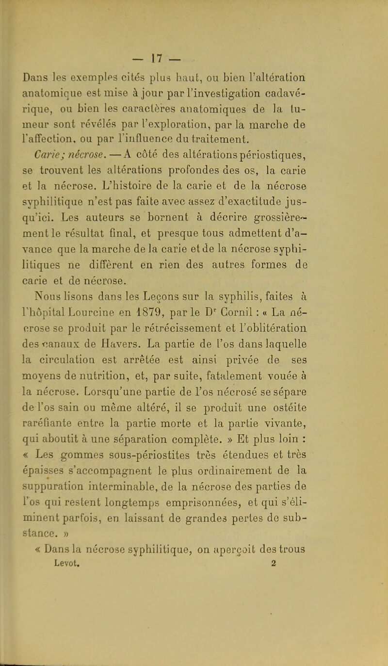 Dans les exemples cités plus haut, ou bien l'altération anatomique est mise à jour par l'investigation cadavé- rique, ou bien les caractères anatomiques de la tu- meur sont révélés par l'exploration, par la marche de l'affection, ou par l'influence du traitement. Carie ; nécrose.—A côté des altérations périostiques, se trouvent les altérations profondes des os, la carie et la néorose. L'histoire de la carie et de la nécrose syphilitique n'est pas faite avec assez d'exactitude jus- qu'ici. Les auteurs se bornent à décrire grossière^ ment le résultat final, et presque tous admettent d'a- vance que la marche de la carie et de la nécrose syphi- litiques ne diffèrent en rien des autres formes de carie et de nécrose. Nous lisons dans les Leçons sur la syphilis, faites à l'hôpital Lourcine en 1879, par le Dr Cornil : « La né- crose se produit par le rétrécissement et l'oblitération des-canaux de Havers. La partie de l'os dans laquelle la circulation est arrêtée est ainsi privée de ses moyens de nutrition, et, par suite, fatalement vouée à la nécrose. Lorsqu'une partie de l'os nécrosé se sépare de l'os sain ou même altéré, il se produit une ostéite raréfiante entre la partie morte et la partie vivante, qui aboutit à une séparation complète. » Et plus loin : « Les gommes sous-périostites très étendues et très épaisses s'accompagnent le plus ordinairement de la suppuration interminable, de la nécrose des parties de l'os qui restent longtemps emprisonnées, et qui s'éli- minent parfois, en laissant de grandes pertes de sub- stance. » « Dans la nécrose syphilitique, on aperçoit des trous Levot. 2