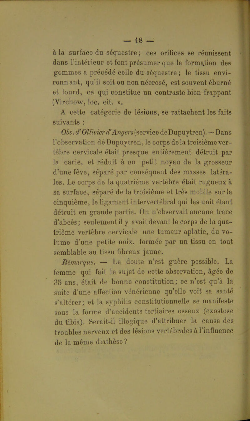 à la surface du séquestre ; ces orifices se réunissent dans l'intérieur et font présumer que la formation des gommes a précédé celle du séquestre ; le tissu envi- ronnant, qu'il soit ou non nécrosé, est souvent éburné et lourd, ce qui constitue un contraste bien frappant (Virchow, loc. cit. ». A cette catégorie de lésions, se rattachent les faits suivants : Obs. d'Ollivier d'Angers (service deDupuytren). — Dans l'observation dé Dupuytren, le corps de la troisième ver- tèbre cervicale était presque entièrement détruit par la carie, et réduit à un petit noyau de la grosseur d'une fève, séparé par conséquent des masses latéra- les. Le corps de la quatrième vertèbre était rugueux à sa surface, séparé de la troisième et très mobile sur la cinquième, le ligament intervertébral qui les unit étant détruit en grande partie. On n'observait aucune trace d'abcès; seulement il y avait devant le corps de la qua- trième vertèbre cervicale une tumeur aplatie, du vo- lume d'une petite noix, formée par un tissu en tout semblable au tissu fibreux jaune. Rèmarque. — Le doute n'est guère possible. La femme qui fait le sujet de cette observation, âgée de 35 ans, était de bonne constitution; ce n'est qu'à la suite d'une affection vénérienne qu'elle voit sa santé s'altérer; et la syphilis constitutionnelle se manifeste sous la forme d'accidents tertiaires osseux (exostose du tibia). Serait-il illogique d'attribuer la cause des troubles nerveux et des lésions vertébrales à l'influence de la même diathèse ?