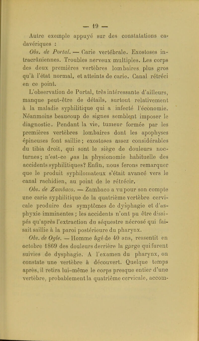 Autre exoinplo appuyé sur des constatations ca- davériques : Obs. de Portai. — Carie vertébrale. Exostoses in- tracrâniennes. Troubles nerveux multiples. Les corps des deux premières vertèbres lombaires plus gros qu'à l'état normal, et atteints de carie. Canal rétréci en ce point. L'observation de Portai, très intéressante d'ailleurs, manque peut-être de détails, surtout relativement à la maladie syphilitique qui a infecté l'économie. Néanmoins beaucoup de signes semblent imposer le diagnostic. Pendant la vie, tumeur formée par les premières vertèbres lombaires dont les apophyses épineuses font saillie ; exostoses assez considérables du tibia droit, qui sont le siège de douleurs noc- turnes; n'est-ce pas la physionomie habituelle des accidents syphilitiques? Enfin, nous ferons remarquer que le produit syphiloinateux s'était avancé vers le canal rachidien, au point de le rétrécir. Obs. de Zambaco. — Zambaco a vu pour son compte une carie syphilitique de la quatrième vertèbre cervi- cale produire des symptômes de dysphagie et d'as- phyxie imminentes ; les accidents n'ont pu être dissi- pés qu'après l'extraction du séquestre nécrosé qui fai- sait saillie à la paroi postérieure du pharynx. Obs. de Ogle. — Homme âgé de 40 ans, ressentit en octobre 1869 des douleurs derrière la gprge qui furent suivies de dysphagie. A l'examen du pharynx, on constate une vertèbre à découvert. Quelque temps après, il retira lui-même le corps presque entier d'une vertèbre, probablement la quatrième cervicale, accom-