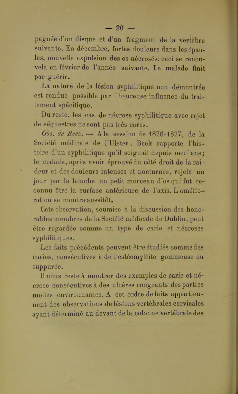 pagnée d'un disque et d'un fragment de la vertèbre suivante. En décembre, fortes douleurs dans les épau- les, nouvelle expulsion des os nécrosés: ceci se renou- vela en février de Tannée suivante. Le malade finit par guérir. La nature de la lésion syphilitique non démontrée est rendue possible par l'heureuse influence du trai- tement spécifique. Du reste, les cas de nécrose syphilitique avec rejet de séquestres ne sont pas très rares. Oh. de Beek.— A la session de 1876-1877, de la Société médicale de l'Ulster, Beek rapporte l'his- toire d'un syphilitique qu'il soignait depuis neuf ans; le malade, après avoir éprouvé du côté droit de la rai- deur et des douleurs intenses et nocturnes, rejeta un jour par la bouche un petit morceau d'os qui fut re- connu être la surface antérieure de l'axis. L'amélio- ration se montra aussitôt. Gete observation, soumise à la discussion des hono- rables membres de la Société médicale de Dublin, peut être regardée comme un type de carie et nécroses syphilitiques. Les faits précédents peuvent être étudiés commodes caries, consécutives à de l'estéomylèite gommeuse ou suppurée. Il nous reste à montrer des exemples de carie et né- crose consécutives à des ulcères rongeants des parties molles environnantes. A cet ordre de faits appartien- nent des observations de lésions vertébrales cervicales ayant déterminé au devant delà colonne vertébrale des