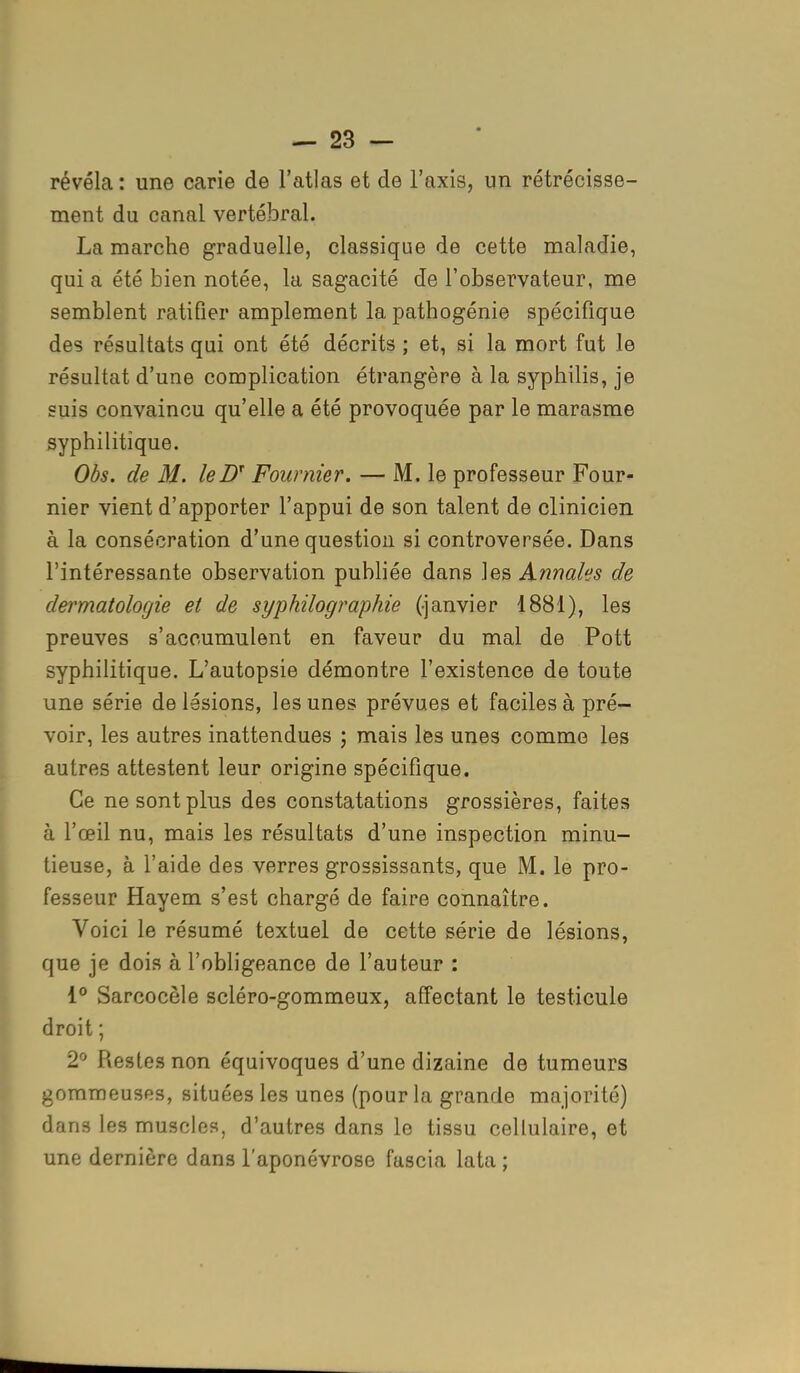 révéla : une carie de l'atlas et de l'axis, un rétrécisse- ment du canal vertébral. La marche graduelle, classique de cette maladie, qui a été bien notée, la sagacité de l'observateur, me semblent ratifier amplement la pathogénie spécifique des résultats qui ont été décrits ; et, si la mort fut le résultat d'une complication étrangère à la syphilis, je suis convaincu qu'elle a été provoquée par le marasme syphilitique. Obs. de M. leDT Fournier. — M. le professeur Four- nier vient d'apporter l'appui de son talent de clinicien à la consécration d'une question si controversée. Dans l'intéressante observation publiée dans les Annales de dermatologie et de syphilographie (-janvier 1881), les preuves s'accumulent en faveur du mal de Pott syphilitique. L'autopsie démontre l'existence de toute une série de lésions, les unes prévues et faciles à pré- voir, les autres inattendues ; mais les unes comme les autres attestent leur origine spécifique. Ce ne sont plus des constatations grossières, faites à l'œil nu, mais les résultats d'une inspection minu- tieuse, à l'aide des verres grossissants, que M. le pro- fesseur Hayem s'est chargé de faire connaître. Voici le résumé textuel de cette série de lésions, que je dois à l'obligeance de l'auteur : 1° Sarcocèle scléro-gommeux, affectant le testicule droit ; 2° Restes non équivoques d'une dizaine de tumeurs gommeuses, situées les unes (pour la grande majorité) dans les muscles, d'autres dans le tissu cellulaire, et une dernière dans l'aponévrose fascia lata ;