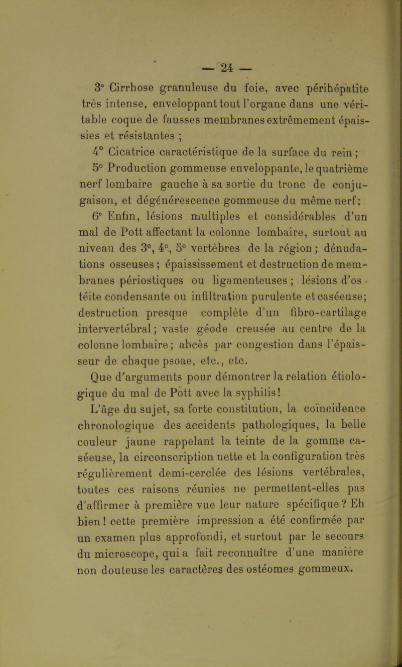 3° Cirrhose granuleuse du foie, avec périhépatito très intense, enveloppant tout l'organe dans une véri- table coque de fausses membranes extrêmement épais- sies et résistantes ; 4° Cicatrice caractéristique de la surface du rein ; 5° Production gommeuse enveloppante, le quatrième nerf lombaire gauche à sa sortie du tronc de conju- gaison, et dégénérescence gommeuse du même nerf: 6° Biiifin, lésions multiples et considérables d'un mal de Pott affectant la colonne lombaire, surtout au niveau des 3e, 4e, 5e vertèbres de la région ; dénuda- tions osseuses; épaississement et destruction de mem- branes périostiques ou ligamenteuses ; lésions d'os • téite condensante ou infiltration purulente etcaséeuse; destruction presque complète d'un fibro-cartilage intervertébral ; vaste géode creusée au centre de la colonne lombaire ; abcès par congestion dans l'épais- seur de chaque psoae, etc., etc. Que d'arguments pour démontrer la relation écolo- gique du mal de Pott avec la syphilis! L'âge du sujet, sa forte constitution, la coïncidence chronologique des accidents pathologiques, la belle couleur jaune rappelant la teinte de la gomme ca- séeuse, la circonscription nette et la configuration très régulièrement demi-cerclée des lésions vertébrales, toutes ces raisons réunies ne permettent-elles pas d'affirmer à première vue leur nature spécifique ? Eh bien! cette première impression a été confirmée par un examen plus approfondi, et surtout par le secours du microscope, qui a fait reconnaître d'une manière non douteuse les caractères des ostéomes gommeux.