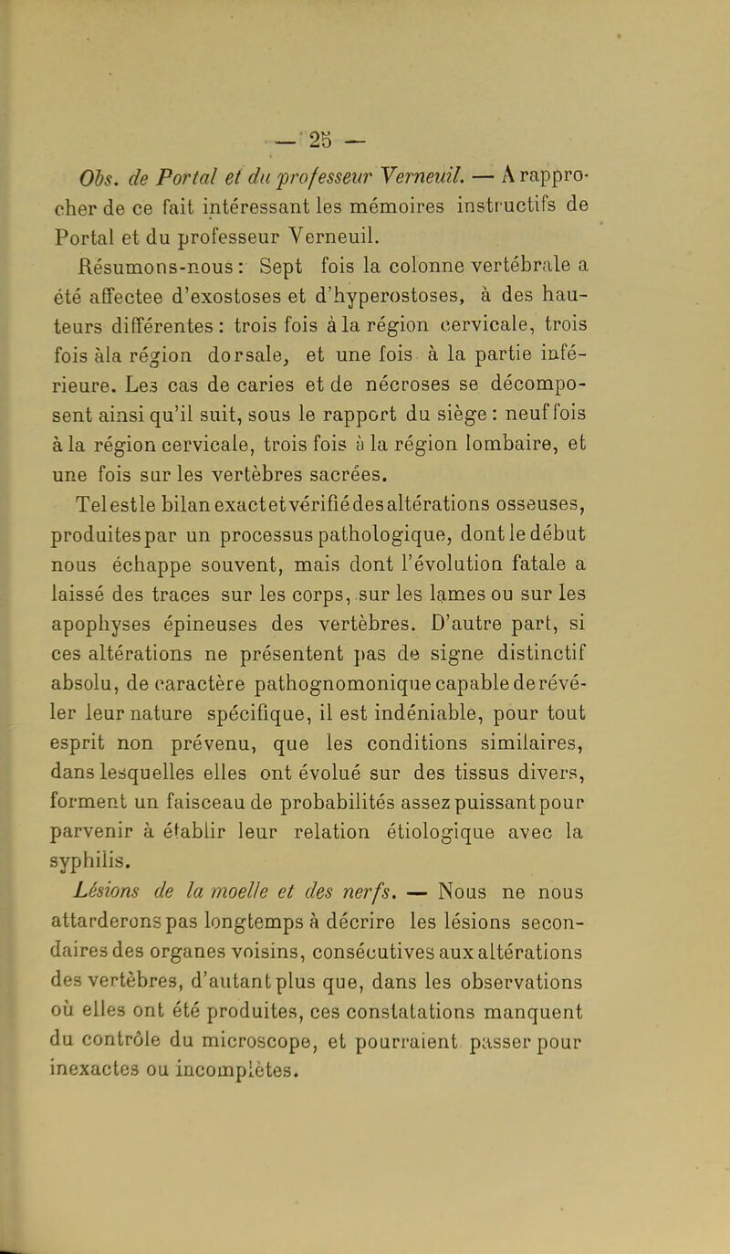 Obs. de Portai et du professeur Verneuil. — A rappro- cher de ce fait intéressant les mémoires instructifs de Portai et du professeur Verneuil. Résumons-nous: Sept fois la colonne vertébrale a été affectée d'exostoses et d'hyperostoses, à des hau- teurs différentes: trois fois à la région cervicale, trois fois àla région dorsale, et une fois à la partie infé- rieure. Les cas de caries et de nécroses se décompo- sent ainsi qu'il suit, sous le rapport du siège : neuf fois à la région cervicale, trois fois à la région lombaire, et une fois sur les vertèbres sacrées. Telestle bilan exactetvérifié des altérations osseuses, produites par un processus pathologique, dont le début nous échappe souvent, mais dont l'évolution fatale a laissé des traces sur les corps, .sur les lames ou sur les apophyses épineuses des vertèbres. D'autre part, si ces altérations ne présentent pas de signe distinctif absolu, de caractère pathognomonique capable de révé- ler leur nature spécifique, il est indéniable, pour tout esprit non prévenu, que les conditions similaires, dans lesquelles elles ont évolué sur des tissus divers, forment un faisceau de probabilités assez puissant pour parvenir à établir leur relation étiologique avec la syphilis. Lésions de la moelle et des nerfs. — Nous ne nous attarderons pas longtemps à décrire les lésions secon- daires des organes voisins, consécutives aux altérations des vertèbres, d'autant plus que, dans les observations où elles ont été produites, ces constatations manquent du contrôle du microscope, et pourraient passer pour inexactes ou incomplètes.
