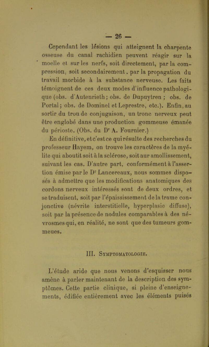 Cependant les lésions qui atteignent la charpente osseuse du canal rachidien peuvent réagir sur la moelle et. sur les nerfs, soit directement, par la com- pression, soit secondairement. par la propagation du travail morbide à la substance nerveuse. Les faits témoignent de ces deux modes d'influence pathologi- que (obs. d'Autenrieth ; obs. de Dupuytren ; obs. de Portai; obs. de Dominel et Leprestre, etc.). Enfin, au sortir du trou de conjugaison, un tronc nerveux peut être englobé dans une production gommeuse émanée du périoste. (Obs. du Dr A. Fournier.) En définitive, et c'est ce qui résulte des recherches du professeur Hayem, on trouve les caractères de la myé- lite qui aboutit soit à la sclérose, soit aur amollissement, suivant les cas. D'autre part, conformément à l'asser- tion émise par le Dr Lancereaux, nous sommes dispo- sés à admettre que les modifications anatomiques des cordons nerveux intéressés sont de deux ordres, et se traduisent, soit par l'épaississement de la trame con- jonctive (névrite interstitielle, hyperplasie diffuse), soit par la présence de nodules comparables à des né- vrosmesqui, en réalité, ne sont que des tumeurs gom- meues. III. Symptomatologie. L'étude aride que nous venons d'esquisser nous amène à parler maintenant de la description des sym- ptômes. Cette partie clinique, si pleine d'enseigne- ments, édifiée entièrement avec les éléments puisés