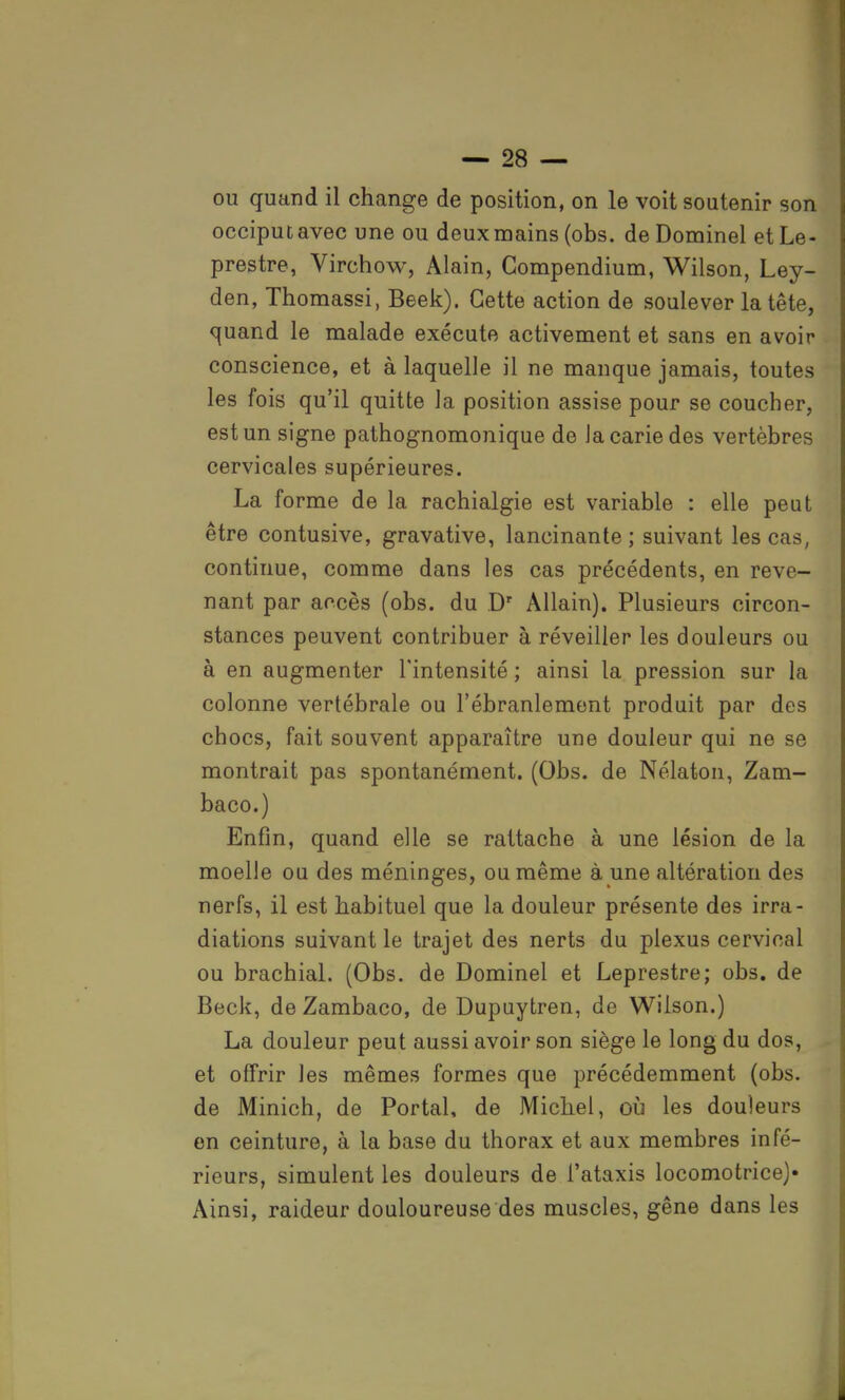 ou quand il change de position, on le voit soutenir son occiput avec une ou deux mains (obs. de Dominel et Le- prestre, Virchow, Alain, Compendium, Wilson, Ley- den, Thomassi, Beek). Cette action de soulever la tête, quand le malade exécute activement et sans en avoir conscience, et à laquelle il ne manque jamais, toutes les fois qu'il quitte la position assise pour se coucher, est un signe pathognomonique de Ja carie des vertèbres cervicales supérieures. La forme de la rachialgie est variable : elle peut être contusive, gravative, lancinante ; suivant les cas, continue, comme dans les cas précédents, en reve- nant par accès (obs. du Dr Allain). Plusieurs circon- stances peuvent contribuer à réveiller les douleurs ou à en augmenter l'intensité ; ainsi la pression sur la colonne vertébrale ou l'ébranlement produit par des chocs, fait souvent apparaître une douleur qui ne se montrait pas spontanément. (Obs. de Nélaton, Zam- baco.) Enfin, quand elle se rattache à une lésion de la moelle ou des méninges, ou même à une altération des nerfs, il est habituel que la douleur présente des irra- diations suivant le trajet des nerts du plexus cervical ou brachial. (Obs. de Dominel et Leprestre; obs. de Beck, de Zambaco, de Dupuytren, de Wilson.) La douleur peut aussi avoir son siège le long du dos, et offrir les mêmes formes que précédemment (obs. de Minich, de Portai, de Michel, où les douleurs en ceinture, à la base du thorax et aux membres infé- rieurs, simulent les douleurs de l'ataxis locomotrice)» Ainsi, raideur douloureuse des muscles, gêne dans les
