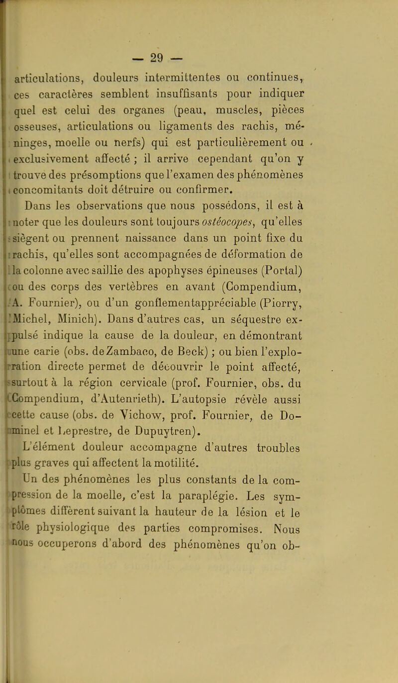 articulations, douleurs intermittentes ou continues, ces caractères semblent insuffisants pour indiquer quel est celui des organes (peau, muscles, pièces osseuses, articulations ou ligaments des rachis, mé- ninges, moelle ou nerfs) qui est particulièrement ou « exclusivement affecté ; il arrive cependant qu'on y trouve des présomptions que l'examen des phénomènes i concomitants doit détruire ou confirmer. Dans les observations que nous possédons, il est à noter que les douleurs sont toujours ostéocopes, qu'elles -siègent ou prennent naissance dans un point fixe du rachis, qu'elles sont accompagnées de déformation de la colonne avec saillie des apophyses épineuses (Portai) ou des corps des vertèbres en avant (Gompendium, A. Fournier), ou d'un gonflementappréciable (Piorry, .Michel, Minich). Dans d'autres cas, un séquestre ex- jpulsé indique la cause de la douleur, en démontrant une carie (obs. deZambaco, de Beck) ; ou bien l'explo- ration directe permet de découvrir le point affecté, surtout à la région cervicale (prof. Fournier, obs. du CCompendium, d'Autenrieth). L'autopsie révèle aussi cette cause (obs. de Vichow, prof. Fournier, de Do- nminel et Leprestre, de Dupuytren). L'élément douleur accompagne d'autres troubles plus graves qui affectent la motilité. Un des phénomènes les plus constants de la com- pression de la moelle, c'est la paraplégie. Les sym- ptômes différent suivant la hauteur de la lésion et le rôle physiologique des parties compromises. Nous Mious occuperons d'abord des phénomènes qu'on ob-