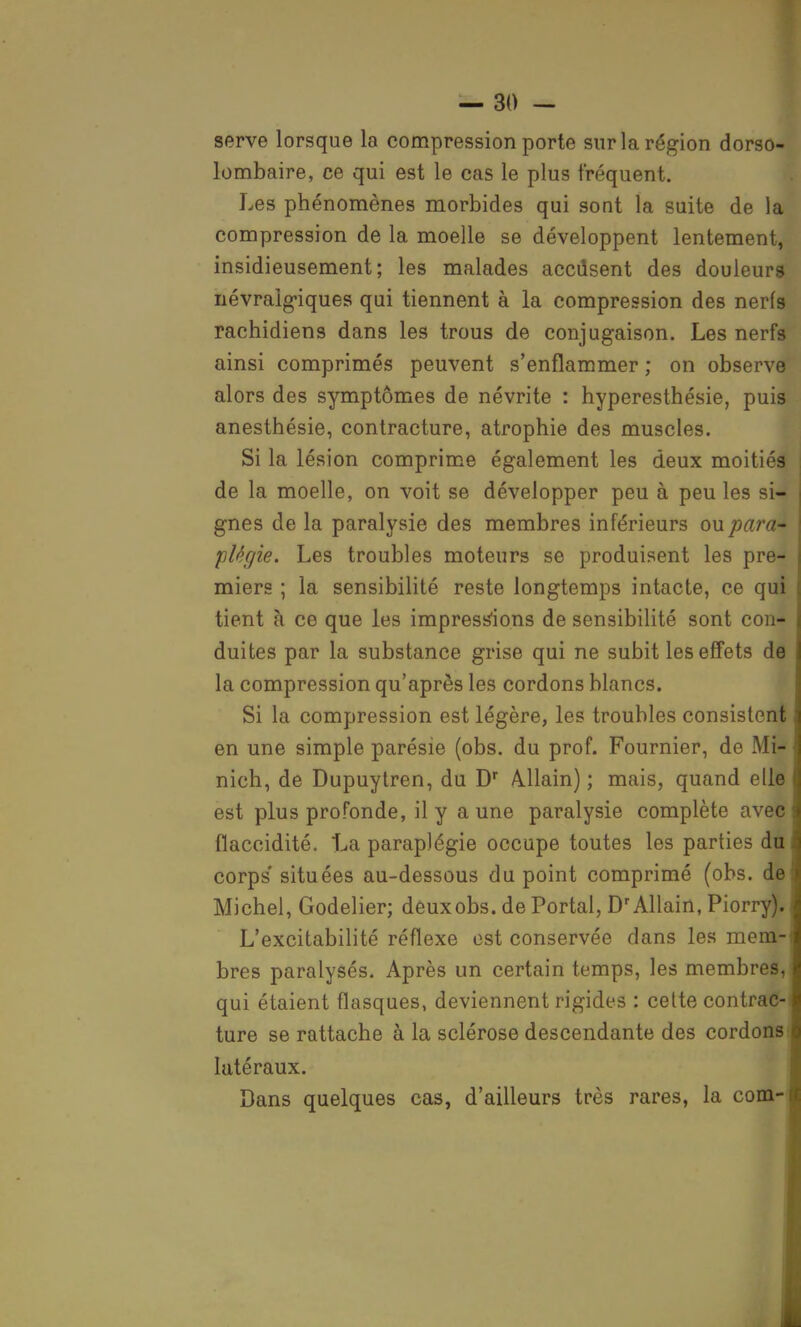 serve lorsque la compression porte sur la région dorso- lombaire, ce qui est le cas le plus fréquent. Les phénomènes morbides qui sont la suite de la compression de la moelle se développent lentement, insidieusement; les malades accdsent des douleurs névralgiques qui tiennent à la compression des nerfs rachidiens dans les trous de conjugaison. Les nerfs ainsi comprimés peuvent s'enflammer ; on observe alors des symptômes de névrite : hyperesthésie, puis anesthésie, contracture, atrophie des muscles. Si la lésion comprime également les deux moitiés de la moelle, on voit se développer peu à peu les si- gnes de la paralysie des membres inférieurs ou para- plégie. Les troubles moteurs se produisent les pre- miers ; la sensibilité reste longtemps intacte, ce qui tient à ce que les impressions de sensibilité sont con- duites par la substance grise qui ne subit les effets de la compression qu'après les cordons blancs. Si la compression est légère, les troubles consistent en une simple parésie (obs. du prof. Fournier, de Mi* nich, de Dupuytren, du Dr Allain) ; mais, quand elle est plus profonde, il y aune paralysie complète avec flaccidité. La paraplégie occupe toutes les parties dtt corps' situées au-dessous du point comprimé (obs. de Michel, Godelier; deux obs. de Portai, D'Allairt, Piorry). L'excitabilité réflexe est conservée dans les mera-i bres paralysés. Après un certain temps, les membres,1 qui étaient flasques, deviennent rigides : celte contrac-i ture se rattache à la sclérose descendante des cordons; latéraux. Dans quelques cas, d'ailleurs très rares, la corn-